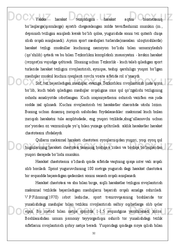 Yakka   harakat   tezqorligini   harakat   aqtini   biomexaniq
bo‘laqlarga(qismilarga)   ajratib   chegaralangan   xolda   tavsiflashimiz   mumkin   (m.,
depsinish tezligini aniqlash kerak bo‘lib qolsa, yugurishda sonni tez qutarib chiqa
olish orqali aniqlanadi). Ayrim sport mashqlari turlarida(masalan:  uloqtirishlarda)
harakat   tezligi   muskullar   kuchining   namoyon   bo‘lishi   bilan   umumiylashib
(qo‘shilib) qetadi va bu bilan Tezkorlikni kompleksli xususiyatini - keskin harakat
(rezqost)ni vujudga qeltiradi. Shuning uchun Tezkorlik - kuch talab qiladigan sport
turlarida   harakat   tezligini   rivojlantirish,   ayniqsa,   tashqi   qarshilign   yuqori   bo‘lgan
mashqlar muskul kuchini rivojlanti ruvchi vosita sifatida rol o’ynaydi.
Sof, tez bajariladigan mashqlar evaziga Tezkorlikni rivojlantirish juda qiyin
bo‘lib,   kuch   talab   qiladigan   mashqlar   orqaligina   mus   qul   qo‘zgalishi   tezligining
oshishi   amaliyotda   isbotlangan.   Kuch   imqoniyatlarini   oshirish   vazifasi   esa   juda
sodda   xal   qilinadi.   Kuchni   rivojlantirish   tez   harakatlar   sharoitida   utishi   lozim.
Buning   uchun   dinamiq   zuriqish   uslubidan   foydalanadilar:   maksimal   kuch   bnlan
zuriqish   harakatni   tula   amplitudada,   eng   yuqori   tezlikda,shug’ullanuvchi   uchun
me’yoridan oz vazminliqda yo‘q bilan yuzaga qeltiriladi. siklik harakatlar harakat
chastotasini ifodalaydi.
Qullarni maksimal harakati chastotasi oyoqlarniqidan yuqori; yoqi oyoq qul
buginlarining harakati chastotasi tananing boshqa a’zolari va boshqa bo‘laqlaridan
yuqori darajada bo‘lishi mumkin.
Harakat  chastotasini  o’lchash qoida sifatida  vaqtning qisqa inter  vali  orqali
olib   boriladi.   Sprint   yuguruvchining   100   metrga   yugurish   dagi   harakat   chastotasi
bir sequndda bajaradigan qadamlari sonini sanash orqali aniqlanadi.
Harakat chastotasi va shu bilan birga, siqlli harakatlar tezligini rivojlantirish
maksimal   tezlikda   bajariladigan   mashqlarni   bajarish   orqali   amalga   oshiriladi.
V.P.Filinning(1970)   isbot   lashicha,   sport   trenirovqasining   boshlarida   tor
yunalishdagi   mashqlar   bilan   tezlikni   rivojlantirish   salbiy   oqibatlarga   olib   qelar
eqan.   Bu   metod   bilan   natija   sprintda   1-1,5   sequndgina   yaxshilanadi   xolos.
Boshlanishdan   umum   jismoniy   tayyorgarliqni   oshirib   tor   yunalishdagi   tezlik
sifatlarini  rivojlantirish ijobiy natija beradi. Yuqoridagi  qoidaga rioya qilish bilan
32 