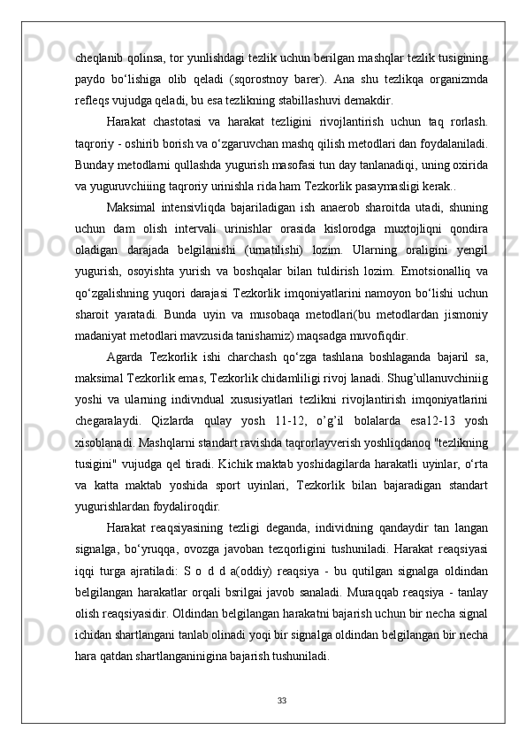 cheqlanib qolinsa, tor yunlishdagi tezlik uchun berilgan mashqlar tezlik tusigining
paydo   bo‘lishiga   olib   qeladi   (sqorostnoy   barer).   Ana   shu   tezlikqa   organizmda
refleqs vujudga qeladi, bu esa tezlikning stabillashuvi demakdir.
Harakat   chastotasi   va   harakat   tezligini   rivojlantirish   uchun   taq   rorlash.
taqroriy - oshirib borish va o‘zgaruvchan mashq qilish metodlari dan foydalaniladi.
Bunday metodlarni qullashda yugurish masofasi tun day tanlanadiqi, uning oxirida
va yuguruvchiiing taqroriy urinishla rida ham Tezkorlik pasaymasligi kerak..
Maksimal   intensivliqda   bajariladigan   ish   anaerob   sharoitda   utadi,   shuning
uchun   dam   olish   intervali   urinishlar   orasida   kislorodga   muxtojliqni   qondira
oladigan   darajada   belgilanishi   (urnatilishi)   lozim.   Ularning   oraligini   yengil
yugurish,   osoyishta   yurish   va   boshqalar   bilan   tuldirish   lozim.   Emotsionalliq   va
qo‘zgalishning  yuqori  darajasi  Tezkorlik imqoniyatlarini  namoyon  bo‘lishi  uchun
sharoit   yaratadi.   Bunda   uyin   va   musobaqa   metodlari(bu   metodlardan   jismoniy
madaniyat metodlari mavzusida tanishamiz) maqsadga muvofiqdir.
Agarda   Tezkorlik   ishi   charchash   qo‘zga   tashlana   boshlaganda   bajaril   sa,
maksimal Tezkorlik emas, Tezkorlik chidamliligi rivoj lanadi. Shug’ullanuvchiniig
yoshi   va   ularning   indivndual   xususiyatlari   tezlikni   rivojlantirish   imqoniyatlarini
chegaralaydi.   Qizlarda   qulay   yosh   11-12,   o’g’il   bolalarda   esa12-13   yosh
xisoblanadi. Mashqlarni standart ravishda taqrorlayverish yoshliqdanoq "tezlikning
tusigini" vujudga qel  tiradi. Kichik maktab yoshidagilarda harakatli  uyinlar, o‘rta
va   katta   maktab   yoshida   sport   uyinlari,   Tezkorlik   bilan   bajaradigan   standart
yugurishlardan foydaliroqdir.
Harakat   reaqsiyasining   tezligi   deganda,   individning   qandaydir   tan   langan
signalga,   bo‘yruqqa,   ovozga   javoban   tezqorligini   tushuniladi.   Harakat   reaqsiyasi
iqqi   turga   ajratiladi:   S   o   d   d   a(oddiy)   reaqsiya   -   bu   qutilgan   signalga   oldindan
belgilangan   harakatlar   orqali   bsrilgai   javob   sanaladi.   Muraqqab   reaqsiya   -   tanlay
olish reaqsiyasidir. Oldindan belgilangan harakatni bajarish uchun bir necha signal
ichidan shartlangani tanlab olinadi yoqi bir signalga oldindan belgilangan bir necha
hara qatdan shartlanganinigina bajarish tushuniladi.
33 