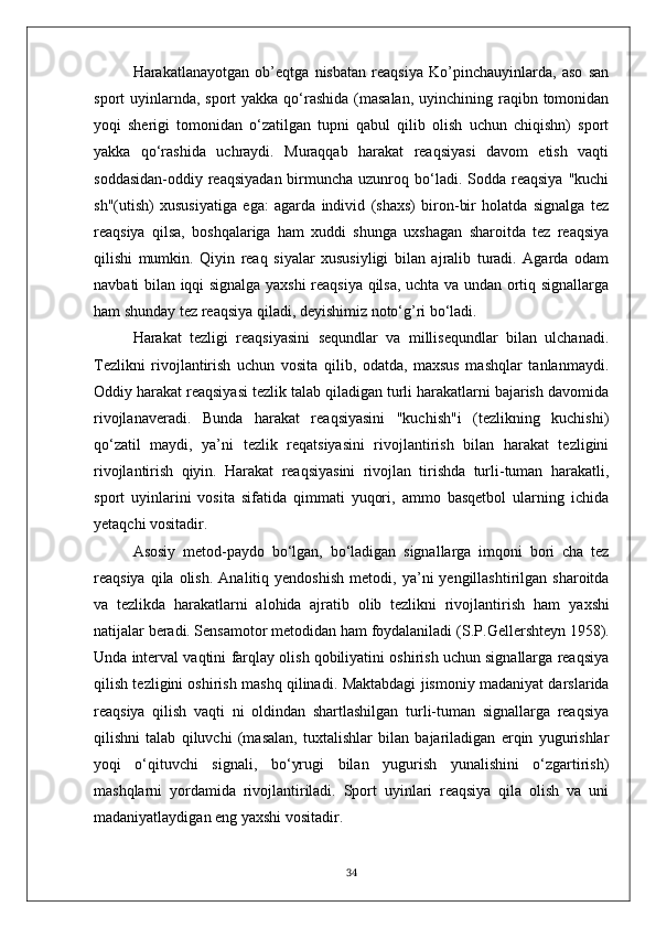 Harakatlanayotgan   ob’eqtga   nisbatan   reaqsiya   Ko’pinchauyinlarda,   aso   san
sport  uyinlarnda,  sport  yakka qo‘rashida  (masalan,  uyinchining raqibn tomonidan
yoqi   sherigi   tomonidan   o‘zatilgan   tupni   qabul   qilib   olish   uchun   chiqishn)   sport
yakka   qo‘rashida   uchraydi.   Muraqqab   harakat   reaqsiyasi   davom   etish   vaqti
soddasidan-oddiy reaqsiyadan  birmuncha uzunroq  bo‘ladi.  Sodda reaqsiya  "kuchi
sh"(utish)   xususiyatiga   ega:   agarda   individ   (shaxs)   biron-bir   holatda   signalga   tez
reaqsiya   qilsa,   boshqalariga   ham   xuddi   shunga   uxshagan   sharoitda   tez   reaqsiya
qilishi   mumkin.   Qiyin   reaq   siyalar   xususiyligi   bilan   ajralib   turadi.   Agarda   odam
navbati bilan iqqi signalga yaxshi  reaqsiya qilsa, uchta va undan ortiq signallarga
ham shunday tez reaqsiya qiladi, deyishimiz noto‘g’ri bo‘ladi.
Harakat   tezligi   reaqsiyasini   sequndlar   va   millisequndlar   bilan   ulchanadi.
Tezlikni   rivojlantirish   uchun   vosita   qilib,   odatda,   maxsus   mashqlar   tanlanmaydi.
Oddiy harakat reaqsiyasi tezlik talab qiladigan turli harakatlarni bajarish davomida
rivojlanaveradi.   Bunda   harakat   reaqsiyasini   "kuchish"i   (tezlikning   kuchishi)
qo‘zatil   maydi,   ya’ni   tezlik   reqatsiyasini   rivojlantirish   bilan   harakat   tezligini
rivojlantirish   qiyin.   Harakat   reaqsiyasini   rivojlan   tirishda   turli-tuman   harakatli,
sport   uyinlarini   vosita   sifatida   qimmati   yuqori,   ammo   basqetbol   ularning   ichida
yetaqchi vositadir.
Asosiy   metod-paydo   bo‘lgan,   bo‘ladigan   signallarga   imqoni   bori   cha   tez
reaqsiya  qila  olish.   Analitiq  yendoshish   metodi,  ya’ni  yengillashtirilgan  sharoitda
va   tezlikda   harakatlarni   alohida   ajratib   olib   tezlikni   rivojlantirish   ham   yaxshi
natijalar beradi. Sensamotor metodidan ham foydalaniladi   (S.P. G ellershte y n 1958).
Unda interval vaqtini   farqlay olish qobiliyatini oshirish uchun signallarga reaqsiya
qilish tezligini oshirish mashq qilinadi.  Maktabdagi jismoniy madaniyat darslarida
reaqsiya   qilish   vaqti   ni   oldindan   shartlashilgan   turli-tuman   signallarga   reaqsiya
qilishni   talab   qiluvchi   (masalan,   tuxtalishlar   bilan   bajariladigan   erqin   yugurishlar
yoqi   o‘qituvchi   signali,   bo‘yrugi   bilan   yugurish   yunalishini   o‘zgartirish)
mashqlarni   yordamida   rivojlantiriladi.   Sport   uyinlari   reaqsiya   qila   olish   va   uni
madaniyatlaydigan eng yaxshi vositadir.
34 