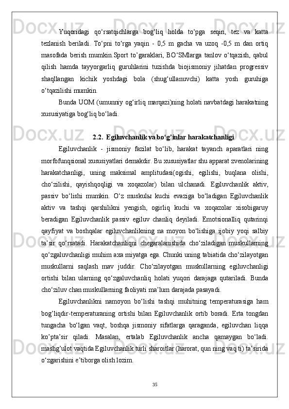 Yuqoridagi   qo‘rsatqichlarga   bog‘liq   holda   to‘pga   seqin,   tez   va   katta
tezlanish   beriladi.   To‘pni   to‘rga   yaqin   -   0,5   m   gacha   va   uzoq   -0,5   m   dan   ortiq
masofada   berish   mumkin.Sport   to’garaklari,   BO‘SMlarga   tanlov   o‘tqazish,   qabul
qilish   hamda   tayyorgarliq   guruhlarini   tuzishda   biojismoniy   jihatdan   progressiv
shaqllangan   kichik   yoshdagi   bola   (shug‘ullanuvchi)   katta   yosh   guruhiga
o‘tqazilishi mumkin.
Bunda UOM (umunniy og‘irliq marqazi)ning holati navbatdagi harakatning
xususiyatiga bog‘liq bo‘ladi.
2.2.    Egiluvchanlik va bo‘g’inlar harakatchanligi
Egiluvchanlik   -   jismoniy   fazilat   bo‘lib,   harakat   tayanch   aparatlari   ning
morfofunqsional xususiyatlari demakdir. Bu xususiyatlar shu apparat zvenolarining
harakatchanligi,   uning   maksimal   amplitudasi(ogishi,   egilishi,   buqlana   olishi,
cho‘zilishi,   qayishqoqligi   va   xoqazolar)   bilan   ulchanadi.   Egiluvchanlik   aktiv,
passiv   bo‘lishi   mumkin.   O‘z   muskulы   kuchi   evaziga   bo‘ladigan   Egiluvchanlik
aktiv   va   tashqi   qarshilikni   yengish,   ogirliq   kuchi   va   xoqazolar   xisobigaruy
beradigan   Egiluvchanlik   passiv   egiluv   chanliq   deyiladi.   Emotsionalliq   qutarinqi
qayfiyat   va   boshqalar   egiluvchanlikning   na   moyon   bo‘lishiga   ijobiy   yoqi   salbiy
ta’sir   qo‘rsatadi.   Harakatchanliqni   chegaralanishida   cho‘ziladigan   muskullarning
qo‘zgaluvchanligi muhim axa miyatga ega. Chunki uning tabiatida cho‘zilayotgan
muskullarni   saqlash   mav   juddir.   Cho‘zilayotgan   muskullarning   egiluvchanligi
ortishi   bilan   ularning   qo‘zgaluvchanliq   holati   yuqori   darajaga   qutariladi.   Bunda
cho‘ziluv chan muskullarning faoliyati ma’lum darajada pasayadi.
Egiluvchanlikni   namoyon   bo‘lishi   tashqi   muhitning   temperaturasiga   ham
bog’liqdir-temperaturaning   ortishi   bilan   Egiluvchanlik   ortib   boradi.   Erta   tongdan
tungacha   bo‘lgan   vaqt,   boshqa   jismoniy   sifatlarga   qaraganda,   egiluvchan   liqqa
ko’pta’sir   qiladi.   Masalan,   ertalab   Egiluvchanlik   ancha   qamaygan   bo‘ladi.
mashg’ulot vaqtida Egiluvchanlik turli sharoitlar (harorat, qun ning vaq ti) ta’sirida
o‘zgarishini e’tiborga olish lozim.
35 