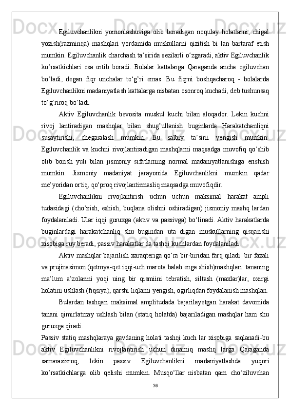 Egiluvchanlikni   yomonlashuviga   olib   boradigan   noqulay   holatlarni,   chigal
yozish(razminqa)   mashqlari   yordamida   muskullarni   qizitish   bi   lan   bartaraf   etish
mumkin. Egiluvchanlik charchash ta’sirida sezilarli o‘zgaradi, aktiv Egiluvchanlik
ko’rsatkichlari   esa   ortib   boradi.   Bolalar   kattalarga   Qaraganda   ancha   egiluvchan
bo‘ladi,   degan   fiqr   unchalar   to‘g’ri   emas.   Bu   fiqrni   boshqacharoq   -   bolalarda
Egiluvchanlikni madaniyatlash kattalarga nisbatan osonroq kuchadi, deb tushunsaq
to‘g’riroq bo‘ladi.
Aktiv   Egiluvchanlik   bevosita   muskul   kuchi   bilan   aloqador.   Lekin   kuchni
rivoj   lantiradigan   mashqlar   bilan   shug’ullanish   buginlarda   Harakatchanliqni
susaytirishi,   chegaralash   mumkin.   Bu   salbiy   ta’sirii   yengish   mumkin:
Egiluvchanlik   va   kuchni   rivojlantiradigan   mashqlarni   maqsadga   muvofiq   qo‘shib
olib   borish   yuli   bilan   jismoniy   sifatlarning   normal   madaniyatlanishiga   erishish
mumkin.   Jismoniy   madaniyat   jarayonida   Egiluvchanlikni   mumkin   qadar
me’yoridan ortiq, qo‘proq rivojlantirmasliq maqsadga muvofiqdir.
Egiluvchanlikni   rivojlantirish   uchun   uchun   maksimal   harakat   ampli
tudasidagi   (cho‘zish,   eshish,   buqlana   olishni   oshiradigan)   jismoniy   mashq   lardan
foydalaniladi. Ular iqqi  guruxga (aktiv va passivga)  bo‘linadi. Aktiv harakatlarda
buginlardagi   harakatchanliq   shu   bugindan   uta   digan   muskullarning   qisqarishi
xisobiga ruy beradi, passiv harakatlar da tashqi kuchlardan foydalaniladi.
Aktiv mashqlar bajarilish xaraqteriga qo‘ra bir-biridan farq qiladi: bir fazali
va prujinasimon (qetmya-qet iqqi-uch marota balab enga shish)mashqlari: tananing
ma’lum   a’zolarini   yoqi   uing   bir   qismiini   tebratish,   siltash   (maxlar)lar,   oxirgi
holatini ushlash (fiqsiya), qarshi liqlarni yengish, ogirliqdan foydalanish mashqlari.
Bulardan   tashqari   maksimal   amplitudada   bajarilayetgan   harakat   davomida
tanani   qimirlatmay   ushlash   bilan   (statiq   holatda)   bajariladigan   mashqlar   ham   shu
guruxga qiradi.
Passiv   statiq   mashqlaraya   gavdaning   holati   tashqi   kuch   lar   xisobiga   saqlanadi-bu
aktiv   Egiluvchanlikni   rivojlantirish   uchun   dinamiq   mashq   larga   Qaraganda
samarasizroq,   lekin   passiv   Egiluvchanlikni   madaniyatlashda   yuqori
ko’rsatkichlarga   olib   qelishi   mumkin.   Musqo‘llar   nisbatan   qam   cho‘ziluvchan
36 