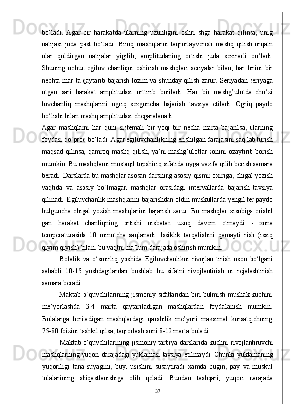 bo‘ladi.   Agar   bir   harakatda   ularning   uzunligini   oshri   shga   harakat   qilinsa,   unig
natijasi   juda   past   bo‘ladi.   Biroq   mashqlarni   taqrorlayverish   mashq   qilish   orqaln
ular   qoldirgan   natijalar   yigilib,   amplitudaning   ortishi   juda   sezirarli   bo‘ladi.
Shuning   uchun   egiluv   chanliqni   oshirish   mashqlari   seriyalar   bilan,   har   birini   bir
nechta mar ta qaytarib bajarish lozim va shunday qilish zarur. Seriyadan seriyaga
utgan   sari   harakat   amplitudasi   orttirib   boriladi.   Har   bir   mashg’ulotda   cho‘zi
luvchanliq   mashqlarini   ogriq   sezguncha   bajarish   tavsiya   etiladi.   Ogriq   paydo
bo‘lishi bilan mashq amplitudasi chegaralanadi. 
Agar   mashqlarni   har   quni   sistemali   bir   yoqi   bir   necha   marta   bajarilsa,   ularning
foydasi qo‘proq bo‘ladi. Agar egiluvchanlikning erishilgan darajasini saq lab turish
maqsad  qilinsa,  qamroq mashq  qilish,  ya’ni  mashg’ulotlar  sonini  ozaytirib borish
mumkin. Bu mashqlarni mustaqil topshiriq sifatida uyga vazifa qilib berish samara
beradi. Darslarda bu mashqlar asosan darsning asosiy qismii oxiriga, chigal yozish
vaqtida   va   asosiy   bo‘lmagan   mashqlar   orasidagi   intervallarda   bajarish   tavsiya
qilinadi. Egiluvchanlik mashqlarini bajarishdan oldin muskullarda yengil ter paydo
bulguncha   chigal   yozish   mashqlarini   bajarish   zarur.   Bu   mashqlar   xisobiga   erishil
gan   harakat   chanliqning   ortishi   nisbatan   uzoq   davom   etmaydi   -   xona
temperaturasida   10   minutcha   saqlanadi.   Issiklik   tarqalishini   qamayti   rish   (issiq
qiyim qiyish) bilan, bu vaqtni ma’lum darajada oshirish mumkin.
Bolalik   va   o‘smirliq   yoshida   Egiluvchanlikni   rivojlan   tirish   oson   bo‘lgani
sababli   10-15   yoshdagilardan   boshlab   bu   sifatni   rivojlantirish   ni   rejalashtirish
samara beradi. 
Maktab o‘quvchilarining jismoniy sifatlaridan biri bulmish mushak kuchini
me’yorlashda   3-4   marta   qaytariladigan   mashqlardan   foydalanish   mumkin.
Bolalarga   beriladigan   mashqlardagi   qarshilik   me’yori   maksimal   kursatqichning
75-80 foizini tashkil qilsa, taqrorlash soni 8-12 marta buladi.
Maktab o‘quvchilarining jismoniy tarbiya darslarida kuchni   rivojlantiruvchi
mashqlarning yuqori darajadagi yuklamasi tavsiya   etilmaydi. Chunki yuklamaning
yuqoriligi   tana   suyagini,   buyi   usishini   susaytiradi   xamda   bugin,   pay   va   muskul
tolalarining   shiqastlanishiga   olib   qeladi.   Bundan   tashqari,   yuqori   darajada
37 