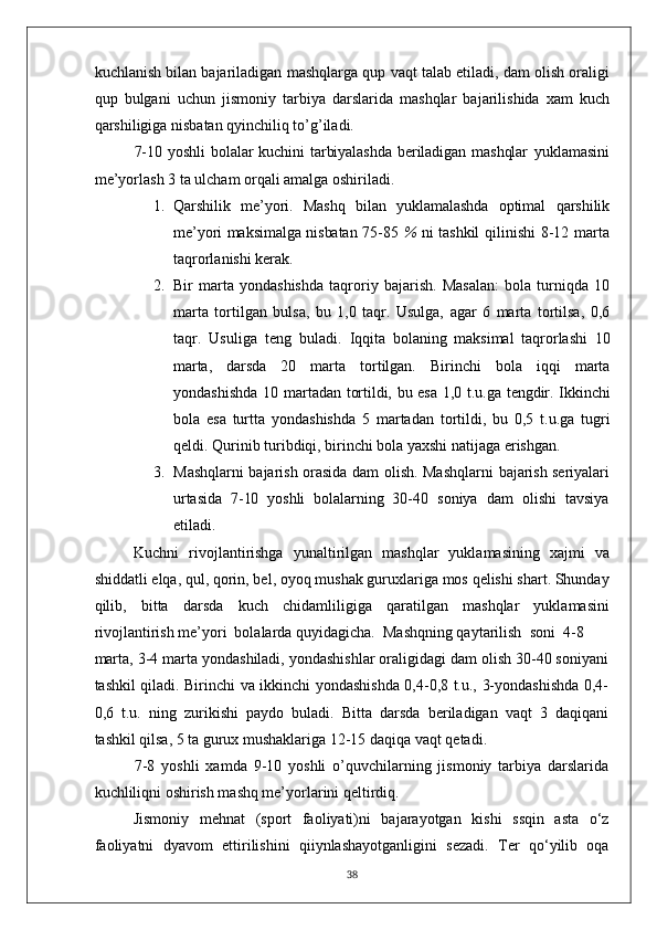 kuchlanish bilan bajariladigan mashqlarga qup vaqt talab etiladi, dam olish oraligi
qup   bulgani   uchun   jismoniy   tarbiya   darslarida   mashqlar   bajarilishida   xam   kuch
qarshiligiga nisbatan qyinchiliq to’g’iladi.
7-10 yoshli   bolalar   kuchini  tarbiyalashda  beriladigan  mashqlar   yuklamasini
me’yorlash 3 ta ulcham orqali amalga oshiriladi.
1. Qarshilik   me’yori.   Mashq   bilan   yuklamalashda   optimal   qarshilik
me’yori maksimalga nisbatan 75-85   %   ni tashkil   qilinishi  8-12 marta
taqrorlanishi kerak.
2. Bir   marta   yondashishda   taqroriy   bajarish.   Masalan:   bola   turniqda   10
marta   tortilgan   bulsa,   bu   1,0   taqr.   Usulga,   agar   6   marta   tortilsa,   0,6
taqr.   Usuliga   teng   buladi.   Iqqita   bolaning   maksimal   taqrorlashi   10
marta,   darsda   20   marta   tortilgan.   Birinchi   bola   iqqi   marta
yondashishda  10   martadan tortildi, bu esa 1,0 t.u.ga tengdir. Ikkinchi
bola   esa   turtta   yondashishda   5   martadan   tortildi,   bu   0,5   t.u.ga   tugri
qeldi. Qurinib turibdiqi, birinchi bola yaxshi natijaga erishgan.
3. Mashqlarni bajarish orasida dam olish. Mashqlarni   bajarish seriyalari
urtasida   7-10   yoshli   bolalarning   30-40   soniya   dam   olishi   tavsiya
etiladi.
Kuchni   rivojlantirishga   yunaltirilgan   mashqlar   yuklamasining   xajmi   va
shiddatli elqa, qul, qorin, bel, oyoq mushak guruxlariga mos qelishi shart. Shunday
qilib,   bitta   darsda   kuch   chidamliligiga   qaratilgan   mashqlar   yuklamasini
rivojlantirish me’yori  bolalarda quyidagicha.  Mashqning qaytarilish  soni  4-8
marta, 3-4 marta yondashiladi, yondashishlar oraligidagi dam olish 30-40 soniyani
tashkil qiladi. Birinchi va ikkinchi yondashishda 0,4-0,8 t.u., 3-yondashishda 0,4-
0,6   t.u.   ning   zurikishi   paydo   buladi.   Bitta   darsda   beriladigan   vaqt   3   daqiqani
tashkil qilsa, 5 ta gurux mushaklariga 12-15 daqiqa vaqt qetadi.
7-8   yoshli   xamda   9-10   yoshli   o’quvchilarning   jismoniy   tarbiya   darslarida
kuchliliqni oshirish mashq me’yorlarini qeltirdiq.
Jismoniy   mehnat   (sport   faoliyati)ni   bajarayotgan   kishi   ssqin   asta   o‘z
faoliyatni   dyavom   ettirilishini   qiiynlashayotganligini   sezadi.   Ter   qo‘yilib   oqa
38 