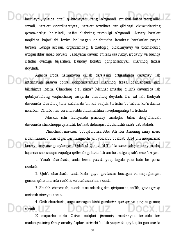 boshlaydi,   yuzida   qnzilliq   kuchayadi,   rangi   o‘zgaradi,   muskul   larida   xorginiliq
sezadi,   harakat   qoordinatsiyasi,   harakat   texnikasi   tar   qibidagi   elementlarning
qetma-qetligi   bo‘ziladi,   nafas   olishning   ravonligi   o‘zgaradi.   Asosiy   harakat
tarqibida   bajarilishi   lozim   bo‘lmagan   qo‘shimcha   keraksiz   harakatlar   paydo
bo‘ladi.   Bunga   asosan,   organizmdagi   fi   ziologiq,   bioximiyaviy   va   biomexaniq
o‘zgarishlar sabab bo‘ladi. Faoliyatni davom ettirish esa ruxiy, irodaviy va boshqa
sifatlar   evaziga   bajariladi.   Bunday   holatni   qonpensatsiyali   charchoq   fazasi
deyiladi.
Agarda   iroda   nammoyon   qilish   darajasini   ortganligiga   qaramay,   ish
intensivligi   pasaya   borsa,   qonpensatsshsiz   charchoq   fazasi   boshlanganli   gini
bilishimiz   lozim.   Charchoq   o‘zi   nima?   Mehnat   (mashq   qilish)   davomida   ish
qobiliyatiching   vaqtinchaliq   susayishi   charchoq   deyiladi.   Bir   xil   ish   faoliyati
davomida   charchoq   turli   kishilarda   bir   xil   vaqtda   turlicha   bo‘lishini   ko’rishimiz
mumkin. Chunki, har bir individda chidamlilikni rivojlanganligi turlichadir.
Muskul   ishi   faoliyatida   jismoniy   mashqlar   bilan   shug’ullanish
davomida charchoqqa qarshilik ko’rsatishdarajasi chidamlilik sifati deb ataladi.
Charchash   mavzusi   bobqalonimiz   Abu   Ali   ibn   Sinoning   ilmiy   mero
sidan munosib urin olgan Bir minginchi yili yozishni boshlab 1024 yili muqammal
tarixiy ilmiy asarga aylangan "Qitob ul Qonun fit Tib"da surunqali jismoniy mashq
bajarish charchoqni vujudga qeltirishiga tuxta lib uni turt xilga ajratib izox bergan:
1.   Yarali   charchash;   unda   terini   yuzida   yoqi   tagida   yara   kabi   bir   parsa
seziladi.
2.   Qotib   charchash;   unda   kishi   guyo   gavdasini   bosilgan   va   majaglangan
gumon qilib tanasida issiklik va bushashishni sezadi.
3. Shishli charchash; bunda tana odatdagidan qiziganroq bo‘lib, govlaganga
uxshash xissiyot sezadi.
4. Ozib charchash; unga uchragan kishi gavdasini qurigan va qovjira ganroq
sezadi.
X   asrgacha   o‘rta   Osiyo   xalqlari   jismoniy   madaniyati   tarixida   tan
madaniyatining ilmiy-amaliy fiqrlari birinchi bo‘lib yuqorida qayd qilin gan asarda
39 