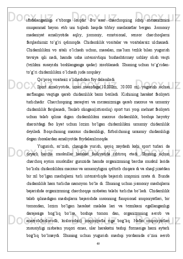 ifodalanganligi   e’tiborga   loiqdir.   Bu   asar   charchoqning   ichqi   mexanizmini
muqammal   bayon   etib   uni   tiqlash   haqida   tibbiy   maslaxatlar   bergan.   Jismoniy
madaniyat   amaliyotida   aqliy,   jismoniy,   emotsional,   sensor   charchoqlarni
farqlashimiz   to‘g’ri   qelmoqda.   Chidamlilik   vositalar   va   vositalarsiz   ulchanadi.
Chidamlilikni   vo   sitali   o’lchash   uchun,   masalan,   ma’lum   tezlik   bilan   yugurish
tavsiya   qili   nadi,   hamda   usha   intensivliqni   bushashtirmay   ushlay   olish   vaqti
(tezlikni   susayishi   boshlanganga   qadar)   xisoblanadi.   Shuning   uchun   to‘g’ridan-
to‘g’ri chidamlilikni o’lchash juda noqulay. 
Qo‘proq vositasiz o’lchashdan foy dalaniladi. 
Sport   amaliyotida,   uzun   masofaga(10.000m;   20.000   m)   yugurish   uchun
sarflangan   vaqtiga   qarab   chidamlilik   baxo   beriladi.   Kishining   harakat   faoliyati
turlichadir.   Charchoqning   xaraqteri   va   mexanizmiga   qarab   maxsus   va   umumiy
chidamlilik  farqlanadi,   Tanlab  olingan(ixtisosliq)   sport   turi   yoqi   mehnat   faoliyati
uchun   talab   qilina   digan   chidamlilikni   maxsus   chidamlilik,   boshqa   hayotiy
sharoitdagi   fao   liyat   uchun   lozim   bo‘lgan   chidamlilikni   umumiy   chidamlilik
deyiladi.   Boqschining   maxsus   chidamliligi,   futbolchiniig   umumiy   chidamliligi
degan iboralardan amaliyotda foydalanilmoqda.
Yugurish,   so‘zish,   changida   yurish,   qayiq   xaydash   kabi   sport   turlari   da
deyarli   barcha   muskullar   harakat   faoliyatida   ishtiroq   etadi.   Shuning   uchun
charchoq   ayrim   muskullar   guruxida   hamda   organizmning   barcha   muskul   larida
bo‘lishi chidamlilikni maxsus va umumiyligini qeltirib chiqara di va shaql jixatdan
bir   xil   bo‘lgan   mashqlarni   turli   intensivliqda   bajarish   imqonini   nrata   di.   Bunda
chidamlilik   ham   turlicha   namoyon   bo‘la   di.   Shuning   uchun   jismoniy   mashqlarni
bajarishda   organizmning   charchoqqa   nisbatan   talabi   turlicha   bo‘ladi.   Chidamlilik
talab   qilinadigan   mashqlarni   bajarishda   insonning   funqsional   imqoniyatlari,   bir
tomondan,   lozim   bo‘lgan   harakat   malaka   lari   va   texnikani   egallanganligi
darajasiga   bog’liq   bo‘lsa,   boshqa   tomon   dan,   organizmning   aerob   va
anaerob(kislorodli,   kislorodsiz)   imqoniyatla   riga   bog’liq.   Nafas   imqoniyatlari
xususiyligi   nisbatan   yuqori   emas,   ular   harakatni   tashqi   formasiga   hami   aytarli
bog’liq   bo‘lmaydi.   Shuning   uchun   yugurish   mashqi   yordamida   o‘zini   aerob
40 