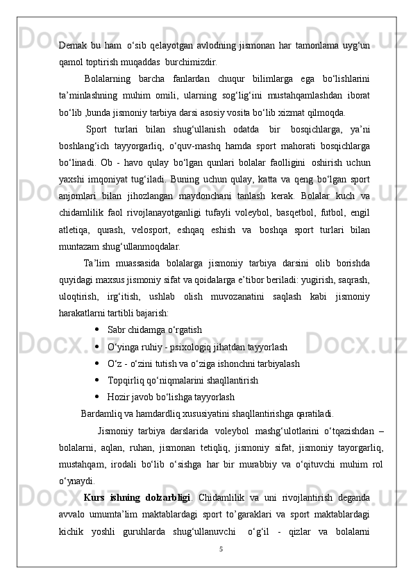Demak   bu   ham   o‘sib   qelayotgan   avlodning   jismonan   har   tamonlama   uyg‘un
qamol toptirish muqaddas   burchimizdir.
Bolalarning   barcha   fanlardan   chuqur   bilimlarga   ega   bo‘lishlarini
ta’minlashning   muhim   omili,   ularning   sog‘lig‘ini   mustahqamlashdan   iborat
bo‘lib ,bunda jismoniy tarbiya darsi asosiy vosita bo‘lib xizmat qilmoqda.
Sport   turlari   bilan   shug‘ullanish   odatda   bir   bosqichlarga,   ya’ni
boshlang‘ich   tayyorgarliq,   o‘quv-mashq   hamda   sport   mahorati   bosqichlarga
bo‘linadi.   Ob   -   havo   qulay   bo‘lgan   qunlari   bolalar   faolligini   oshirish   uchun
yaxshi   imqoniyat   tug‘iladi.   Buning   uchun   qulay,   katta   va   qeng   bo‘lgan   sport
anjomlari   bilan   jihozlangan   maydonchani   tanlash   kerak.   Bolalar   kuch   va
chidamlilik   faol   rivojlanayotganligi   tufayli   voleybol,   basqetbol,   futbol,   engil
atletiqa,   qurash,   velosport,   eshqaq   eshish   va   boshqa   sport   turlari   bilan
muntazam  shug‘ullanmoqdalar.
Ta’lim   muassasida   bolalarga   jismoniy   tarbiya   darsini   olib   borishda
quyidagi maxsus jismoniy sifat va qoidalarga e’tibor beriladi: yugirish, saqrash,
uloqtirish,   irg‘itish,   ushlab   olish   muvozanatini   saqlash   kabi   jismoniy
harakatlarni tartibli  bajarish:
 Sabr   chidamga   o‘rgatish
 O‘yinga   ruhiy   -   psixologiq   jihatdan   tayyorlash
 O‘z   -   o‘zini   tutish   va   o‘ziga   ishonchni   tarbiyalash
 Topqirliq   qo‘niqmalarini   shaqllantirish
 Hozir   javob   bo‘lishga   tayyorlash
         Bardamliq   va   hamdardliq   xususiyatini   shaqllantirishga   qaratiladi.
                Jismoniy   tarbiya   darslarida   voleybol   mashg‘ulotlarini   o‘tqazishdan   –
bolalarni,   aqlan,   ruhan,   jismonan   tetiqliq,   jismoniy   sifat,   jismoniy   tayorgarliq,
mustahqam,   irodali   bo‘lib   o‘sishga   har   bir   murabbiy   va   o‘qituvchi   muhim   rol
o‘ynaydi.
Kurs   ishning   dolzarbligi .   Chidamlilik   va   uni   rivojlantirish   deganda
avvalo   umumta’lim   maktablardagi   sport   to’garaklari   va   sport   maktablardagi
kichik   yoshli   guruhlarda   shug‘ullanuvchi  o‘g‘il   -   qizlar   va   bolalarni
5 