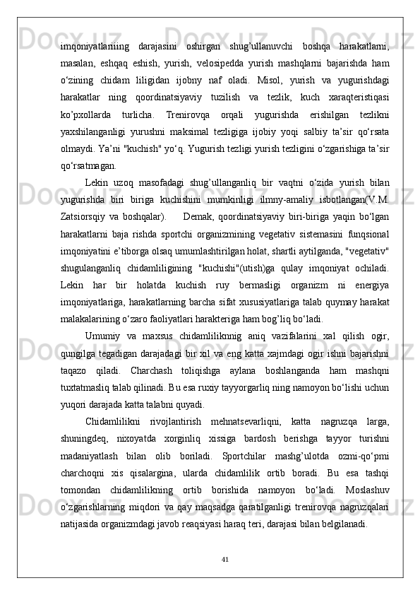 imqoniyatlariiing   darajasini   oshirgan   shug’ullanuvchi   boshqa   harakatlarni,
masalan,   eshqaq   eshish,   yurish,   velosipedda   yurish   mashqlarni   bajarishda   ham
o‘zining   chidam   liligidan   ijobny   naf   oladi.   Misol,   yurish   va   yugurishdagi
harakatlar   ning   qoordinatsiyaviy   tuzilish   va   tezlik,   kuch   xaraqteristiqasi
ko’pxollarda   turlicha.   Trenirovqa   orqali   yugurishda   erishilgan   tezlikni
yaxshilanganligi   yurushni   maksimal   tezligiga   ijobiy   yoqi   salbiy   ta’sir   qo‘rsata
olmaydi. Ya’ni "kuchish" yo‘q. Yugurish tezligi yurish tezligini o‘zgarishiga ta’sir
qo‘rsatmagan. 
Lekin   uzoq   masofadagi   shug’ullanganliq   bir   vaqtni   o‘zida   yurish   bilan
yugurishda   biri   biriga   kuchishini   mumkinligi   ilmny-amaliy   isbotlangan(V.M.
Zatsiorsqiy   va   boshqalar).         Demak,   qoordinatsiyaviy   biri-biriga   yaqin   bo‘lgan
harakatlarni   baja   rishda   sportchi   organizmining   vegetativ   sistemasini   funqsional
imqoniyatini e’tiborga olsaq umumlashtirilgan holat, shartli aytilganda, "vegetativ"
shugulanganliq   chidamliligining   "kuchishi"(utish)ga   qulay   imqoniyat   ochiladi.
Lekin   har   bir   holatda   kuchish   ruy   bermasligi   organizm   ni   energiya
imqoniyatlariga, harakatlarning barcha sifat  xususiyatlariga talab quymay harakat
malakalarining o‘zaro faoliyatlari harakteriga ham bog’liq bo‘ladi.
Umumiy   va   maxsus   chidamliliknnig   aniq   vazifalarini   xal   qilish   ogir,
qungilga   tegadigan   darajadagi   bir   xil   va   eng   katta   xajmdagi   ogir   ishni   bajarishni
taqazo   qiladi.   Charchash   toliqishga   aylana   boshlanganda   ham   mashqni
tuxtatmasliq talab qilinadi. Bu esa ruxiy tayyorgarliq ning namoyon bo‘lishi uchun
yuqori darajada katta talabni quyadi.
Chidamlilikni   rivojlantirish   mehnatsevarliqni,   katta   nagruzqa   larga,
shuningdeq,   nixoyatda   xorginliq   xissiga   bardosh   berishga   tayyor   turishni
madaniyatlash   bilan   olib   boriladi.   Sportchilar   mashg’ulotda   ozmi-qo‘pmi
charchoqni   xis   qisalargina,   ularda   chidamlilik   ortib   boradi.   Bu   esa   tashqi
tomondan   chidamlilikning   ortib   borishida   namoyon   bo‘ladi.   Moslashuv
o‘zgarishlarning   miqdori   va   qay   maqsadga   qaratilganligi   trenirovqa   nagruzqalari
natijasida organizmdagi javob reaqsiyasi haraq teri, darajasi bilan belgilanadi.
41 
