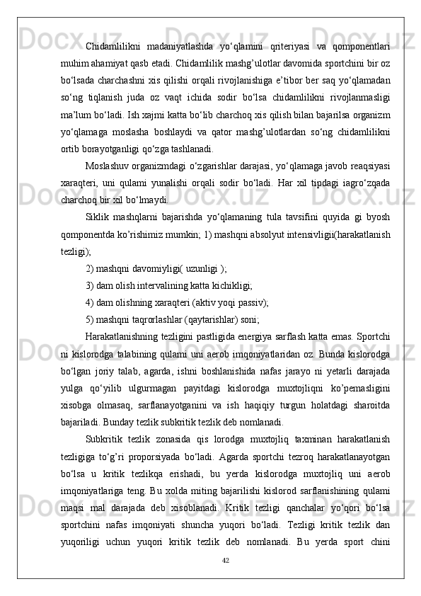 Chidamlilikni   madaniyatlashda   yo‘qlamini   qriteriyasi   va   qomponentlari
muhim ahamiyat qasb etadi. Chidamlilik mashg’ulotlar davomida sportchini bir oz
bo‘lsada  charchashni  xis qilishi  orqali  rivojlanishiga  e’tibor  ber  saq  yo‘qlamadan
so‘ng   tiqlanish   juda   oz   vaqt   ichida   sodir   bo‘lsa   chidamlilikni   rivojlanmasligi
ma’lum bo‘ladi. Ish xajmi katta bo‘lib charchoq xis qilish bilan bajarilsa organizm
yo‘qlamaga   moslasha   boshlaydi   va   qator   mashg’ulotlardan   so‘ng   chidamlilikni
ortib borayotganligi qo‘zga tashlanadi. 
Moslashuv organizmdagi o‘zgarishlar darajasi, yo‘qlamaga javob reaqsiyasi
xaraqteri,   uni   qulami   yunalishi   orqali   sodir   bo‘ladi.   Har   xil   tipdagi   iagro‘zqada
charchoq bir xil bo‘lmaydi.
Siklik   mashqlarni   bajarishda   yo‘qlamaning   tula   tavsifini   quyida   gi   byosh
qomponentda ko’rishimiz mumkin; 1) mashqni absolyut intensivligii(harakatlanish
tezligi);
2) mashqni davomiyligi( uzunligi );
3) dam olish intervalining katta kichikligi;
4) dam olishning xaraqteri (aktiv yoqi passiv);
5) mashqni taqrorlashlar (qaytarishlar) soni;
Harakatlanishning tezligini pastligida energiya sarflash katta emas. Sportchi
ni  kislorodga talabining qulami  uni  aerob imqoniyatlaridan oz. Bunda  kislorodga
bo‘lgan   joriy   talab,   agarda,   ishni   boshlanishida   nafas   jarayo   ni   yetarli   darajada
yulga   qo‘yilib   ulgurmagan   payitdagi   kislorodga   muxtojliqni   ko’pemasligini
xisobga   olmasaq,   sarflanayotganini   va   ish   haqiqiy   turgun   holatdagi   sharoitda
bajariladi. Bunday tezlik subkritik tezlik deb nomlanadi.
Subkritik   tezlik   zonasida   qis   lorodga   muxtojliq   taxminan   harakatlanish
tezligiga   to‘g’ri   proporsiyada   bo‘ladi.   Agarda   sportchi   tezroq   harakatlanayotgan
bo‘lsa   u   kritik   tezlikqa   erishadi,   bu   yerda   kislorodga   muxtojliq   uni   aerob
imqoniyatlariga   teng.   Bu   xolda   miting   bajarilishi   kislorod   sarflanishining   qulami
maqsi   mal   darajada   deb   xisoblanadi.   Kritik   tezligi   qanchalar   yo‘qori   bo‘lsa
sportchini   nafas   imqoniyati   shuncha   yuqori   bo‘ladi.   Tezligi   kritik   tezlik   dan
yuqoriligi   uchun   yuqori   kritik   tezlik   deb   nomlanadi.   Bu   yerda   sport   chini
42 