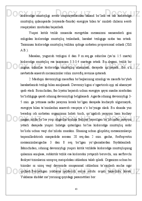 kislorodga   muxtojligi   aerob   imqoniyatlaridan   baland   bo‘ladi   va   ish   kislorodga
muxtojliq   qulanqasida   (soyasida-fonida)   energiya   bilan   ta’   minlab   chilarni   aerob
reaqsiyalari xisobidan bajariladi.
Yuqori   kritik   tezlik   zonasida   energetika   mexanizmi   samaradorli   gini
ozligidan   kislorodga   muxtojliq   tezlashadi,   harakat   tezligiga   nisba   tan   ortadi.
Taxminan kislorodga muxtojliq tezlikni qubiga nisbatan proporsional oshadi (Xill
A.B.).
Masalan,   yugurish   tezligini   6   dan   9   m.seq.ga   oshirilsa   (ya’ni   1.5   marta)
kislorodga   muxtojliq   esa   taxminan   3.3-3.4   martaga   ortadi.   Bu   degani,   tezlik   bir
ozgina   oshirilsa   kislorodga   muxtojliq   ahamiyati   darajada   qo‘payadi.   Bu   o‘z
navbatida anaerob mexanizmlar rolini muvofiq ravnina qutaradi.
2. Mashqni davomiyligi masofani bo‘laqlarining uzunligi va masofa bo‘ylab
harakatlanish tezligi bilan aniqlanadi. Davomiy ligini o‘zgartirish iqqi xil ahamiyat
qasb etadi. Birinchidan, fao liyatni bajarish uchun energiya qaysi manba xisobidan
bo‘lishligiga qarab ishning davomiyligi belgilanadi. Agarda ishning davomiyligi 3-
5   min.   ga   yetmasa   nafas   jarayoni   kerak   bo‘lgan   darajada   kuchayib   ulgurmaydi,
energiya   bilan   ta’minlashni   anaerob   reaqsiya   o‘z   bo‘yniga   oladi.   Bu   shunda   yuz
beradiqi   ish   nisbatan   organizmni   holati   tinch,   qo‘zgalish   jarayoni   ham   kuchay
magan xolda bo‘lsa yoqi ishgacha boshqa faoliyat bajarilgan bo‘lib nafas jarayoni
yetarli   darajada   yuqori   holatga   qutarilgan   bo‘lsa   kislorodga   muxtojliq   sodir
bo‘lishi uchun vaqt cho‘zilishi mumkin. Shuning uchun gliqolitiq mexanizmlaripi
taqomillashtirish   maqsadida   asosan   20   seq.dan   2   min.   gacha,   fosfoqreotin
mexanizmlarigacha   3   dan   8   seq   bo‘lgan   yo‘qlamalardan   foydalaniladi.
Ikkinchidan,   ishning   davomiyligi   yuqori   kritik   tezlikda   kislorodga   muxtojliqning
qulamini aniqlasa, subkritik tezlik esa kislorodni yetqazib beruvchi, uni sarflovchi
faoliyat tizimlarini uzoqroq zuriqishdan ishlashini talab qiladi. Organizm uchun bu
tizimlar   ni   uzoq   vaqt   davomida   muqammal   ishlashini   ta’minlash   ancha   ogir
qechadi.Beriladigan   yuklama   qaytarish   seriya   uslubi   orqali   bajarilishi   kerak.
Yuklama shiddat me’yorining quyidagi parametrlari bor:
43 