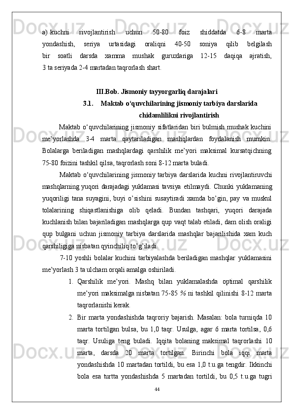 a) kuchni   rivojlantirish   uchun   50-80   foiz   shiddatda   6-8   marta
yondashish,   seriya   urtasidagi   oraliqni   40-50   soniya   qilib   belgilash
bir   soatli   darsda   xamma   mushak   guruxlariga   12-15   daqiqa   ajratish,
3 ta seriyada 2-4 martadan taqrorlash shart.
III.Bob.   Jismoniy tayyorgarliq daraja lar i
3.1. Maktab o‘quvchilarining jismoniy tarbiya darslarida
chidamlilik ni rivojlantirish
Maktab o‘quvchilarining jismoniy sifatlaridan biri bulmish mushak kuchini
me’yorlashda   3-4   marta   qaytariladigan   mashqlardan   foydalanish   mumkin.
Bolalarga   beriladigan   mashqlardagi   qarshilik   me’yori   maksimal   kursatqichning
75-80 foizini tashkil qilsa, taqrorlash soni 8-12 marta buladi.
Maktab o‘quvchilarining jismoniy tarbiya darslarida kuchni   rivojlantiruvchi
mashqlarning yuqori darajadagi yuklamasi tavsiya   etilmaydi. Chunki yuklamaning
yuqoriligi   tana   suyagini,   buyi   o’sishini   susaytiradi   xamda   bo’gin,   pay   va   muskul
tolalarining   shiqastlanishiga   olib   qeladi.   Bundan   tashqari,   yuqori   darajada
kuchlanish bilan bajariladigan mashqlarga qup vaqt talab etiladi, dam olish oraligi
qup   bulgani   uchun   jismoniy   tarbiya   darslarida   mashqlar   bajarilishida   xam   kuch
qarshiligiga nisbatan qyinchiliq to’g’iladi.
7-10 yoshli   bolalar   kuchini  tarbiyalashda  beriladigan  mashqlar   yuklamasini
me’yorlash 3 ta ulcham orqali amalga oshiriladi.
1. Qarshilik   me’yori.   Mashq   bilan   yuklamalashda   optimal   qarshilik
me’yori maksimalga nisbatan 75-85   %   ni tashkil   qilinishi  8-12 marta
taqrorlanishi kerak.
2. Bir   marta   yondashishda   taqroriy   bajarish.   Masalan:   bola   turniqda   10
marta   tortilgan   bulsa,   bu   1,0   taqr.   Usulga,   agar   6   marta   tortilsa,   0,6
taqr.   Usuliga   teng   buladi.   Iqqita   bolaning   maksimal   taqrorlashi   10
marta,   darsda   20   marta   tortilgan.   Birinchi   bola   iqqi   marta
yondashishda  10   martadan tortildi, bu esa 1,0 t.u.ga tengdir. Ikkinchi
bola   esa   turtta   yondashishda   5   martadan   tortildi,   bu   0,5   t.u.ga   tugri
44 