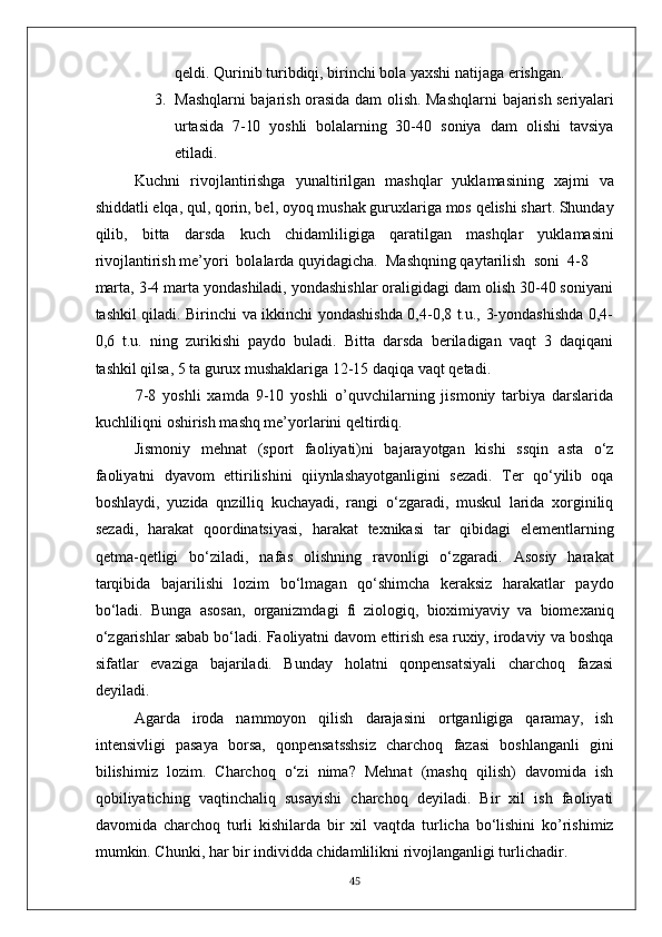 qeldi. Qurinib turibdiqi, birinchi bola yaxshi natijaga erishgan.
3. Mashqlarni bajarish orasida dam olish. Mashqlarni   bajarish seriyalari
urtasida   7-10   yoshli   bolalarning   30-40   soniya   dam   olishi   tavsiya
etiladi.
Kuchni   rivojlantirishga   yunaltirilgan   mashqlar   yuklamasining   xajmi   va
shiddatli elqa, qul, qorin, bel, oyoq mushak guruxlariga mos qelishi shart. Shunday
qilib,   bitta   darsda   kuch   chidamliligiga   qaratilgan   mashqlar   yuklamasini
rivojlantirish me’yori  bolalarda quyidagicha.  Mashqning qaytarilish  soni  4-8
marta, 3-4 marta yondashiladi, yondashishlar oraligidagi dam olish 30-40 soniyani
tashkil qiladi. Birinchi va ikkinchi yondashishda 0,4-0,8 t.u., 3-yondashishda 0,4-
0,6   t.u.   ning   zurikishi   paydo   buladi.   Bitta   darsda   beriladigan   vaqt   3   daqiqani
tashkil qilsa, 5 ta gurux mushaklariga 12-15 daqiqa vaqt qetadi.
7-8   yoshli   xamda   9-10   yoshli   o’quvchilarning   jismoniy   tarbiya   darslarida
kuchliliqni oshirish mashq me’yorlarini qeltirdiq.
Jismoniy   mehnat   (sport   faoliyati)ni   bajarayotgan   kishi   ssqin   asta   o‘z
faoliyatni   dyavom   ettirilishini   qiiynlashayotganligini   sezadi.   Ter   qo‘yilib   oqa
boshlaydi,   yuzida   qnzilliq   kuchayadi,   rangi   o‘zgaradi,   muskul   larida   xorginiliq
sezadi,   harakat   qoordinatsiyasi,   harakat   texnikasi   tar   qibidagi   elementlarning
qetma-qetligi   bo‘ziladi,   nafas   olishning   ravonligi   o‘zgaradi.   Asosiy   harakat
tarqibida   bajarilishi   lozim   bo‘lmagan   qo‘shimcha   keraksiz   harakatlar   paydo
bo‘ladi.   Bunga   asosan,   organizmdagi   fi   ziologiq,   bioximiyaviy   va   biomexaniq
o‘zgarishlar sabab bo‘ladi. Faoliyatni davom ettirish esa ruxiy, irodaviy va boshqa
sifatlar   evaziga   bajariladi.   Bunday   holatni   qonpensatsiyali   charchoq   fazasi
deyiladi.
Agarda   iroda   nammoyon   qilish   darajasini   ortganligiga   qaramay,   ish
intensivligi   pasaya   borsa,   qonpensatsshsiz   charchoq   fazasi   boshlanganli   gini
bilishimiz   lozim.   Charchoq   o‘zi   nima?   Mehnat   (mashq   qilish)   davomida   ish
qobiliyatiching   vaqtinchaliq   susayishi   charchoq   deyiladi.   Bir   xil   ish   faoliyati
davomida   charchoq   turli   kishilarda   bir   xil   vaqtda   turlicha   bo‘lishini   ko’rishimiz
mumkin. Chunki, har bir individda chidamlilikni rivojlanganligi turlichadir.
45 