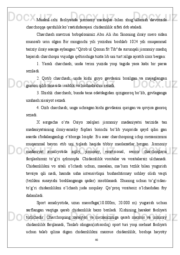 Muskul   ishi   faoliyatida   jismoniy   mashqlar   bilan   shug’ullanish   davomida
charchoqqa qarshilik ko’rsatishdarajasi chidamlilik sifati deb ataladi.
Charchash   mavzusi   bobqalonimiz   Abu   Ali   ibn   Sinoning   ilmiy   mero   sidan
munosib   urin   olgan   Bir   minginchi   yili   yozishni   boshlab   1024   yili   muqammal
tarixiy ilmiy asarga aylangan "Qitob ul Qonun fit Tib"da surunqali jismoniy mashq
bajarish charchoqni vujudga qeltirishiga tuxta lib uni turt xilga ajratib izox bergan:
1.   Yarali   charchash;   unda   terini   yuzida   yoqi   tagida   yara   kabi   bir   parsa
seziladi.
2.   Qotib   charchash;   unda   kishi   guyo   gavdasini   bosilgan   va   majaglangan
gumon qilib tanasida issiklik va bushashishni sezadi.
3. Shishli charchash; bunda tana odatdagidan qiziganroq bo‘lib, govlaganga
uxshash xissiyot sezadi.
4. Ozib charchash; unga uchragan kishi gavdasini qurigan va qovjira ganroq
sezadi.
X   asrgacha   o‘rta   Osiyo   xalqlari   jismoniy   madaniyatsi   tarixida   tan
madaniyatsining   ilmiy-amaliy   fiqrlari   birinchi   bo‘lib   yuqorida   qayd   qilin   gan
asarda ifodalanganligi  e’tiborga loiqdir. Bu asar charchoqning ichqi mexanizmini
muqammal   bayon   etib   uni   tiqlash   haqida   tibbiy   maslaxatlar   bergan.   Jismoniy
madaniyat   amaliyotida   aqliy,   jismoniy,   emotsional,   sensor   charchoqlarni
farqlashimiz   to‘g’ri   qelmoqda.   Chidamlilik   vositalar   va   vositalarsiz   ulchanadi.
Chidamlilikni   vo   sitali   o’lchash   uchun,   masalan,   ma’lum   tezlik   bilan   yugurish
tavsiya   qili   nadi,   hamda   usha   intensivliqni   bushashtirmay   ushlay   olish   vaqti
(tezlikni   susayishi   boshlanganga   qadar)   xisoblanadi.   Shuning   uchun   to‘g’ridan-
to‘g’ri   chidamlilikni   o’lchash   juda   noqulay.   Qo‘proq   vositasiz   o’lchashdan   foy
dalaniladi. 
Sport   amaliyotida,   uzun   masofaga(10.000m;   20.000   m)   yugurish   uchun
sarflangan   vaqtiga   qarab   chidamlilik   baxo   beriladi.   Kishining   harakat   faoliyati
turlichadir.   Charchoqning   xaraqteri   va   mexanizmiga   qarab   maxsus   va   umumiy
chidamlilik  farqlanadi,   Tanlab  olingan(ixtisosliq)   sport   turi   yoqi   mehnat   faoliyati
uchun   talab   qilina   digan   chidamlilikni   maxsus   chidamlilik,   boshqa   hayotiy
46