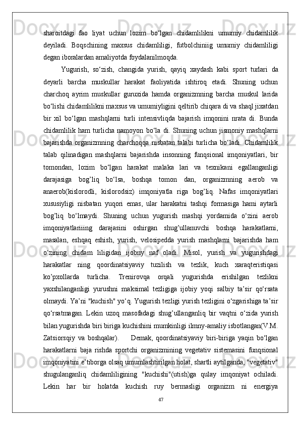 sharoitdagi   fao   liyat   uchun   lozim   bo‘lgan   chidamlilikni   umumiy   chidamlilik
deyiladi.   Boqschining   maxsus   chidamliligi,   futbolchiniig   umumiy   chidamliligi
degan iboralardan amaliyotda foydalanilmoqda.
Yugurish,   so‘zish,   changida   yurish,   qayiq   xaydash   kabi   sport   turlari   da
deyarli   barcha   muskullar   harakat   faoliyatida   ishtiroq   etadi.   Shuning   uchun
charchoq   ayrim   muskullar   guruxida   hamda   organizmning   barcha   muskul   larida
bo‘lishi chidamlilikni maxsus va umumiyligini qeltirib chiqara di va shaql jixatdan
bir   xil   bo‘lgan   mashqlarni   turli   intensivliqda   bajarish   imqonini   nrata   di.   Bunda
chidamlilik   ham   turlicha   namoyon   bo‘la   di.   Shuning   uchun   jismoniy   mashqlarni
bajarishda   organizmning   charchoqqa   nisbatan   talabi   turlicha   bo‘ladi.   Chidamlilik
talab   qilinadigan   mashqlarni   bajarishda   insonning   funqsional   imqoniyatlari,   bir
tomondan,   lozim   bo‘lgan   harakat   malaka   lari   va   texnikani   egallanganligi
darajasiga   bog’liq   bo‘lsa,   boshqa   tomon   dan,   organizmning   aerob   va
anaerob(kislorodli,   kislorodsiz)   imqoniyatla   riga   bog’liq.   Nafas   imqoniyatlari
xususiyligi   nisbatan   yuqori   emas,   ular   harakatni   tashqi   formasiga   hami   aytarli
bog’liq   bo‘lmaydi.   Shuning   uchun   yugurish   mashqi   yordamida   o‘zini   aerob
imqoniyatlariiing   darajasini   oshirgan   shug’ullanuvchi   boshqa   harakatlarni,
masalan,   eshqaq   eshish,   yurish,   velosipedda   yurish   mashqlarni   bajarishda   ham
o‘zining   chidam   liligidan   ijobny   naf   oladi.   Misol,   yurish   va   yugurishdagi
harakatlar   ning   qoordinatsiyaviy   tuzilish   va   tezlik,   kuch   xaraqteristiqasi
ko’pxollarda   turlicha.   Trenirovqa   orqali   yugurishda   erishilgan   tezlikni
yaxshilanganligi   yurushni   maksimal   tezligiga   ijobiy   yoqi   salbiy   ta’sir   qo‘rsata
olmaydi. Ya’ni "kuchish" yo‘q. Yugurish tezligi yurish tezligini o‘zgarishiga ta’sir
qo‘rsatmagan.   Lekin   uzoq   masofadagi   shug’ullanganliq   bir   vaqtni   o‘zida   yurish
bilan yugurishda biri biriga kuchishini mumkinligi ilmny-amaliy isbotlangan(V.M.
Zatsiorsqiy   va   boshqalar).         Demak,   qoordinatsiyaviy   biri-biriga   yaqin   bo‘lgan
harakatlarni   baja   rishda   sportchi   organizmining   vegetativ   sistemasini   funqsional
imqoniyatini e’tiborga olsaq umumlashtirilgan holat, shartli aytilganda, "vegetativ"
shugulanganliq   chidamliligining   "kuchishi"(utish)ga   qulay   imqoniyat   ochiladi.
Lekin   har   bir   holatda   kuchish   ruy   bermasligi   organizm   ni   energiya
47 