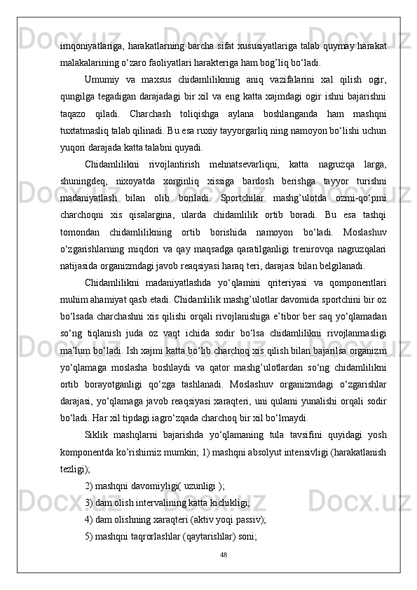 imqoniyatlariga, harakatlarning barcha sifat  xususiyatlariga talab quymay harakat
malakalarining o‘zaro faoliyatlari harakteriga ham bog’liq bo‘ladi.
Umumiy   va   maxsus   chidamliliknnig   aniq   vazifalarini   xal   qilish   ogir,
qungilga   tegadigan   darajadagi   bir   xil   va   eng   katta   xajmdagi   ogir   ishni   bajarishni
taqazo   qiladi.   Charchash   toliqishga   aylana   boshlanganda   ham   mashqni
tuxtatmasliq talab qilinadi. Bu esa ruxiy tayyorgarliq ning namoyon bo‘lishi uchun
yuqori darajada katta talabni quyadi.
Chidamlilikni   rivojlantirish   mehnatsevarliqni,   katta   nagruzqa   larga,
shuningdeq,   nixoyatda   xorginliq   xissiga   bardosh   berishga   tayyor   turishni
madaniyatlash   bilan   olib   boriladi.   Sportchilar   mashg’ulotda   ozmi-qo‘pmi
charchoqni   xis   qisalargina,   ularda   chidamlilik   ortib   boradi.   Bu   esa   tashqi
tomondan   chidamlilikning   ortib   borishida   namoyon   bo‘ladi.   Moslashuv
o‘zgarishlarning   miqdori   va   qay   maqsadga   qaratilganligi   trenirovqa   nagruzqalari
natijasida organizmdagi javob reaqsiyasi haraq teri, darajasi bilan belgilanadi.
Chidamlilikni   madaniyatlashda   yo‘qlamini   qriteriyasi   va   qomponentlari
muhim ahamiyat qasb etadi. Chidamlilik mashg’ulotlar davomida sportchini bir oz
bo‘lsada  charchashni  xis qilishi  orqali  rivojlanishiga  e’tibor  ber  saq  yo‘qlamadan
so‘ng   tiqlanish   juda   oz   vaqt   ichida   sodir   bo‘lsa   chidamlilikni   rivojlanmasligi
ma’lum bo‘ladi. Ish xajmi katta bo‘lib charchoq xis qilish bilan bajarilsa organizm
yo‘qlamaga   moslasha   boshlaydi   va   qator   mashg’ulotlardan   so‘ng   chidamlilikni
ortib   borayotganligi   qo‘zga   tashlanadi.   Moslashuv   organizmdagi   o‘zgarishlar
darajasi, yo‘qlamaga javob reaqsiyasi  xaraqteri, uni  qulami  yunalishi  orqali  sodir
bo‘ladi. Har xil tipdagi iagro‘zqada charchoq bir xil bo‘lmaydi.
Siklik   mashqlarni   bajarishda   yo‘qlamaning   tula   tavsifini   quyidagi   yosh
komponentda ko’rishimiz mumkin; 1) mashqni absolyut intensivligi (harakatlanish
tezligi);
2) mashqni davomiyligi( uzunligi );
3) dam olish intervalining katta kichikligi;
4) dam olishning xaraqteri (aktiv yoqi passiv);
5) mashqni taqrorlashlar (qaytarishlar) soni;
48 