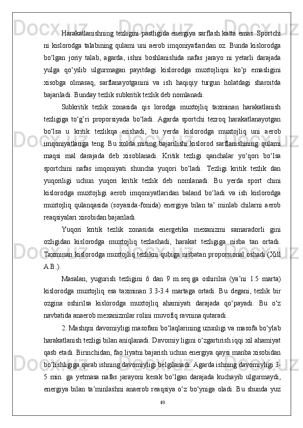 Harakatlanishning tezligini pastligida energiya sarflash katta emas. Sportchi
ni  kislorodga talabining qulami  uni  aerob imqoniyatlaridan oz. Bunda  kislorodga
bo‘lgan   joriy   talab,   agarda,   ishni   boshlanishida   nafas   jarayo   ni   yetarli   darajada
yulga   qo‘yilib   ulgurmagan   payitdagi   kislorodga   muxtojliqni   ko’p   emasligini
xisobga   olmasaq,   sarflanayotganini   va   ish   haqiqiy   turgun   holatdagi   sharoitda
bajariladi. Bunday tezlik subkritik tezlik deb nomlanadi.
Subkritik   tezlik   zonasida   qis   lorodga   muxtojliq   taxminan   harakatlanish
tezligiga   to‘g’ri   proporsiyada   bo‘ladi.   Agarda   sportchi   tezroq   harakatlanayotgan
bo‘lsa   u   kritik   tezlikqa   erishadi,   bu   yerda   kislorodga   muxtojliq   uni   aerob
imqoniyatlariga   teng.   Bu   xolda   miting   bajarilishi   kislorod   sarflanishining   qulami
maqsi   mal   darajada   deb   xisoblanadi.   Kritik   tezligi   qanchalar   yo‘qori   bo‘lsa
sportchini   nafas   imqoniyati   shuncha   yuqori   bo‘ladi.   Tezligi   kritik   tezlik   dan
yuqoriligi   uchun   yuqori   kritik   tezlik   deb   nomlanadi.   Bu   yerda   sport   chini
kislorodga   muxtojligi   aerob   imqoniyatlaridan   baland   bo‘ladi   va   ish   kislorodga
muxtojliq   qulanqasida   (soyasida-fonida)   energiya   bilan   ta’   minlab   chilarni   aerob
reaqsiyalari xisobidan bajariladi.
Yuqori   kritik   tezlik   zonasida   energetika   mexanizmi   samaradorli   gini
ozligidan   kislorodga   muxtojliq   tezlashadi,   harakat   tezligiga   nisba   tan   ortadi.
Taxminan kislorodga muxtojliq tezlikni qubiga nisbatan proporsional oshadi (Xill
A.B.).
Masalan,   yugurish   tezligini   6   dan   9   m.seq.ga   oshirilsa   (ya’ni   1.5   marta)
kislorodga   muxtojliq   esa   taxminan   3.3-3.4   martaga   ortadi.   Bu   degani,   tezlik   bir
ozgina   oshirilsa   kislorodga   muxtojliq   ahamiyati   darajada   qo‘payadi.   Bu   o‘z
navbatida anaerob mexanizmlar rolini muvofiq ravnina qutaradi.
2. Mashqni davomiyligi masofani bo‘laqlarining uzunligi va masofa bo‘ylab
harakatlanish tezligi bilan aniqlanadi. Davomiy ligini o‘zgartirish iqqi xil ahamiyat
qasb etadi. Birinchidan, fao liyatni bajarish uchun energiya qaysi manba xisobidan
bo‘lishligiga qarab ishning davomiyligi belgilanadi. Agarda ishning davomiyligi 3-
5   min.   ga   yetmasa   nafas   jarayoni   kerak   bo‘lgan   darajada   kuchayib   ulgurmaydi,
energiya   bilan   ta’minlashni   anaerob   reaqsiya   o‘z   bo‘yniga   oladi.   Bu   shunda   yuz
49 