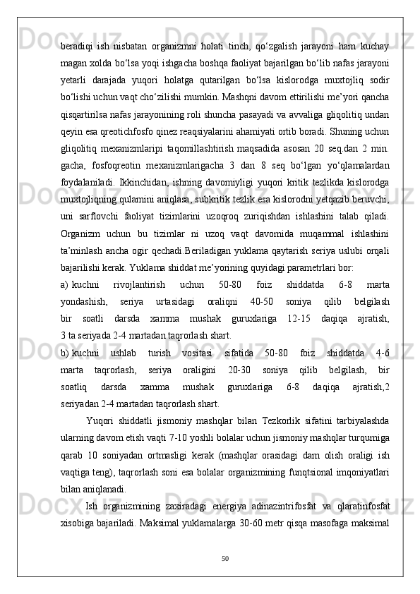 beradiqi   ish   nisbatan   organizmni   holati   tinch,   qo‘zgalish   jarayoni   ham   kuchay
magan xolda bo‘lsa yoqi ishgacha boshqa faoliyat bajarilgan bo‘lib nafas jarayoni
yetarli   darajada   yuqori   holatga   qutarilgan   bo‘lsa   kislorodga   muxtojliq   sodir
bo‘lishi uchun vaqt cho‘zilishi mumkin. Mashqni davom ettirilishi me’yori qancha
qisqartirilsa nafas jarayonining roli shuncha pasayadi va avvaliga gliqolitiq undan
qeyin esa qreotichfosfo qinez reaqsiyalarini ahamiyati ortib boradi. Shuning uchun
gliqolitiq   mexanizmlaripi   taqomillashtirish   maqsadida   asosan   20   seq.dan   2   min.
gacha,   fosfoqreotin   mexanizmlarigacha   3   dan   8   seq   bo‘lgan   yo‘qlamalardan
foydalaniladi.   Ikkinchidan,   ishning   davomiyligi   yuqori   kritik   tezlikda   kislorodga
muxtojliqning qulamini aniqlasa, subkritik tezlik esa kislorodni yetqazib beruvchi,
uni   sarflovchi   faoliyat   tizimlarini   uzoqroq   zuriqishdan   ishlashini   talab   qiladi.
Organizm   uchun   bu   tizimlar   ni   uzoq   vaqt   davomida   muqammal   ishlashini
ta’minlash  ancha  ogir  qechadi.Beriladigan   yuklama  qaytarish  seriya  uslubi   orqali
bajarilishi kerak. Yuklama shiddat me’yorining quyidagi parametrlari bor:
a) kuchni   rivojlantirish   uchun   50-80   foiz   shiddatda   6-8   marta
yondashish,   seriya   urtasidagi   oraliqni   40-50   soniya   qilib   belgilash
bir   soatli   darsda   xamma   mushak   guruxlariga   12-15   daqiqa   ajratish,
3 ta seriyada 2-4 martadan taqrorlash shart.
b) kuchni   ushlab   turish   vositasi   sifatida   50-80   foiz   shiddatda   4-6
marta   taqrorlash,   seriya   oraligini   20-30   soniya   qilib   belgilash,   bir
soatliq   darsda   xamma   mushak   guruxlariga   6-8   daqiqa   ajratish,2
seriyadan 2-4 martadan taqrorlash shart.
Yuqori   shiddatli   jismoniy   mashqlar   bilan   Tezkorlik   sifatini   tarbiyalashda
ularning davom etish vaqti 7-10 yoshli bolalar uchun jismoniy mashqlar turqumiga
qarab   10   soniyadan   ortmasligi   kerak   (mashqlar   orasidagi   dam   olish   oraligi   ish
vaqtiga   teng), taqrorlash soni esa bolalar organizmining funqtsional imqoniyatlari
bilan aniqlanadi.
Ish   organizmining   zaxiradagi   energiya   adinazintrifosfat   va   qlaratinfosfat
xisobiga bajariladi. Maksimal yuklamalarga 30-60 metr qisqa masofaga maksimal
50 