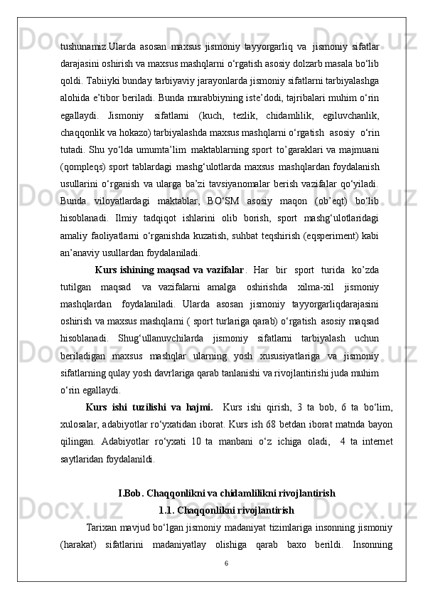 tushunamiz.Ularda   asosan   maxsus   jismoniy   tayyorgarliq   va   jismoniy   sifatlar
darajasini oshirish va maxsus mashqlarni o‘rgatish asosiy dolzarb masala bo‘lib
qoldi. Tabiiyki bunday tarbiyaviy jarayonlarda jismoniy sifatlarni tarbiyalashga
alohida e’tibor beriladi. Bunda murabbiyning iste’dodi, tajribalari muhim o‘rin
egallaydi.   Jismoniy   sifatlarni   (kuch,   tezlik,   chidamlilik,   egiluvchanlik,
chaqqonlik va hokazo) tarbiyalashda maxsus mashqlarni o‘rgatish   asosiy   o‘rin
tutadi. Shu yo‘lda umumta’lim   maktablarning sport   to’garaklari va majmuani
(qompleqs) sport tablardagi   mashg‘ulotlarda maxsus   mashqlardan foydalanish
usullarini   o‘rganish   va   ularga   ba’zi   tavsiyanomalar   berish   vazifalar   qo‘yiladi.
Bunda   viloyatlardagi   maktablar,   BO‘SM   asosiy   maqon   (ob’eqt)   bo‘lib
hisoblanadi.   Ilmiy   tadqiqot   ishlarini   olib   borish,   sport   mashg‘ulotlaridagi
amaliy faoliyatlarni o‘rganishda kuzatish, suhbat teqshirish (eqsperiment) kabi
an’anaviy usullardan foydalaniladi. 
                     Kurs ishining maqsad va vazifalar .   Har  bir	  sport	  turida	  ko’zda
tutilgan   maqsad	
  va   vazifalarni   amalga	  oshirishda	  xilma-xil	  jismoniy
mashqlardan	
  foydalaniladi.   Ularda   asosan   jismoniy   tayyorgarliqdarajasini
oshirish   va   maxsus   mashqlarni ( sport turlariga qarab) o‘rgatish   asosiy maqsad
hisoblanadi.   Shug‘ullanuvchilarda   jismoniy   sifatlarni   tarbiyalash   uchun
beriladigan   maxsus   mashqlar   ularning   yosh   xususiyatlariga   va   jismoniy
sifatlarning   qulay   yosh davrlariga qarab tanlanishi va rivojlantirishi juda muhim
o‘rin egallaydi. 
Kurs   ishi   tuzilishi   va   hajmi.     Kurs   ishi   qirish,   3   ta   bob,   6   ta   bo‘lim,
xulosalar, adabiyotlar ro‘yxatidan iborat. Kurs ish 68 betdan iborat matnda bayon
qilingan.   Adabiyotlar   ro‘yxati   10   ta   manbani   o‘z   ichiga   oladi,     4   ta   i nternet
saytlaridan foydalanildi.
I.Bob.  Chaqqonlikni va chidamlilikni rivojlantirish
1.1.   Chaqqonlikni rivojlantirish
Tarixan mavjud bo‘lgan jismoniy madaniyat tizimlariga insonning jismoniy
(harakat)   sifatlarini   madaniyatlay   olishiga   qarab   baxo   berildi.   Insonning
6 