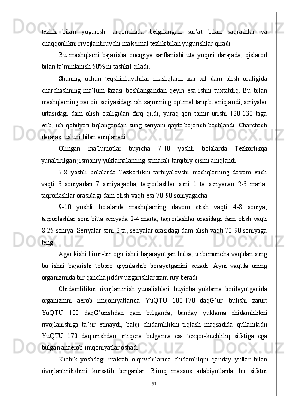 tezlik   bilan   yugurish,   arqonchada   belgilangan   sur’at   bilan   saqrashlar   va
chaqqonlikni rivojlantiruvchi maksimal tezlik bilan yugurishlar qiradi.
Bu   mashqlarni   bajarisha   energiya   sarflanishi   uta   yuqori   darajada,   qislarod
bilan ta’minlanish 50% ni tashkil qiladi.
Shuning   uchun   teqshiriluvchilar   mashqlarni   xar   xil   dam   olish   oraligida
charchashning   ma’lum   fazasi   boshlangandan   qeyin   esa   ishni   tuxtatdiq.   Bu   bilan
mashqlarning xar bir seriyasidagi ish xajmining optimal tarqibi aniqlandi, seriyalar
urtasidagi   dam   olish   oraligidan   farq   qildi,   yuraq-qon   tomir   urishi   120-130   taga
etib, ish qobilyati tiqlangandan sung seriyani qayta bajarish boshlandi. Charchash
darajasi uslubi bilan aniqlanadi.
Olingan   ma’lumotlar   buyicha   7-10   yoshli   bolalarda   Tezkorlikqa
yunaltirilgan jismoniy yuklamalarning samarali tarqibiy qismi aniqlandi.
7-8   yoshli   bolalarda   Tezkorlikni   tarbiyalovchi   mashqlarning   davom   etish
vaqti   3   soniyadan   7   soniyagacha,   taqrorlashlar   soni   1   ta   seriyadan   2-3   marta:
taqrorlashlar orasidagi dam olish vaqti esa 70- 90 soniyagacha.
9-10   yoshli   bolalarda   mashqlarning   davom   etish   vaqti   4-8   soniya,
taqrorlashlar soni bitta seriyada 2-4 marta, taqrorlashlar orasidagi dam olish vaqti
8-25 soniya. Seriyalar soni 2 ta, seriyalar orasidagi dam olish vaqti 70-90 soniyaga
teng.
Agar kishi biror-bir ogir ishni bajarayotgan bulsa, u ibrmuncha vaqtdan sung
bu   ishni   bajarishi   toboro   qiyinlashib   borayotganini   sezadi.   Ayni   vaqtda   uning
organizmida bir qancha jiddiy uzgarishlar xam ruy beradi.
Chidamlilikni   rivojlantirish   yunalishlari   buyicha   yuklama   berilayotganida
organizmni   aerob   imqoniyatlarida   YuQTU   100-170   daqG’ur.   bulishi   zarur:
YuQTU   100   daqG’urishdan   qam   bulganda,   bunday   yuklama   chidamlilikni
rivojlanishiga   ta’sir   etmaydi,   balqi   chidamlilikni   tiqlash   maqsadida   qullaniladii
YuQTU   170   daq.urishdan   ortiqcha   bulganda   esa   tezqor-kuchliliq   sifatiga   ega
bulgan anaerob imqoniyatlar oshadi.
Kichik   yoshdagi   maktab   o’quvchilarida   chidamlilqni   qanday   yullar   bilan
rivojlantirilishini   kursatib   berganlar.   Biroq   maxsus   adabiyotlarda   bu   sifatni
51 