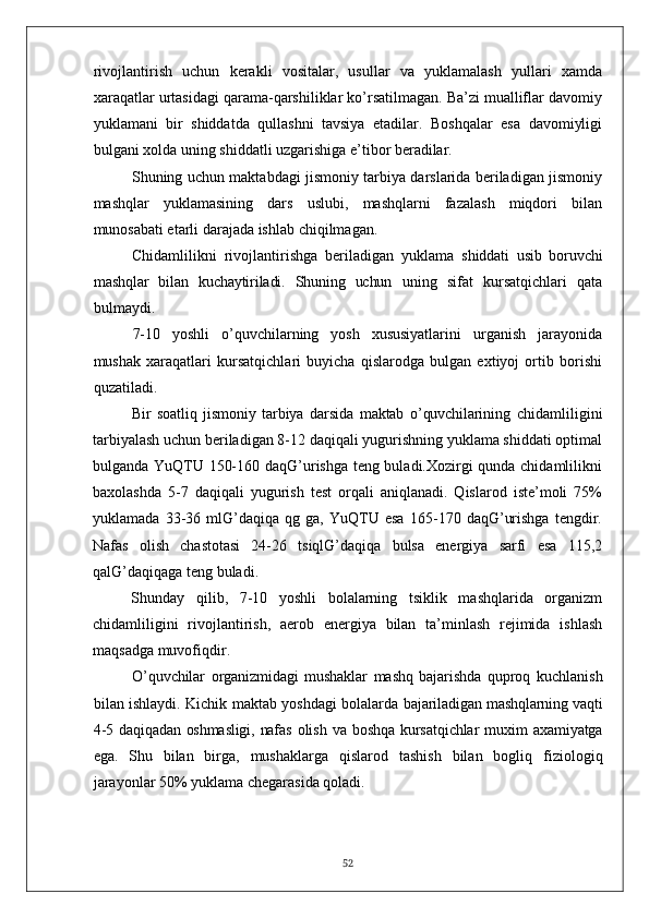 rivojlantirish   uchun   kerakli   vositalar,   usullar   va   yuklamalash   yullari   xamda
xaraqatlar urtasidagi qarama-qarshiliklar ko’rsatilmagan. Ba’zi mualliflar davomiy
yuklamani   bir   shiddatda   qullashni   tavsiya   etadilar.   Boshqalar   esa   davomiyligi
bulgani xolda uning shiddatli uzgarishiga e’tibor beradilar.
Shuning uchun maktabdagi jismoniy tarbiya darslarida beriladigan jismoniy
mashqlar   yuklamasining   dars   uslubi,   mashqlarni   fazalash   miqdori   bilan
munosabati etarli darajada ishlab chiqilmagan.
Chidamlilikni   rivojlantirishga   beriladigan   yuklama   shiddati   usib   boruvchi
mashqlar   bilan   kuchaytiriladi.   Shuning   uchun   uning   sifat   kursatqichlari   qata
bulmaydi.
7-10   yoshli   o’quvchilarning   yosh   xususiyatlarini   urganish   jarayonida
mushak   xaraqatlari   kursatqichlari   buyicha   qislarodga   bulgan   extiyoj   ortib   borishi
quzatiladi.
Bir   soatliq   jismoniy   tarbiya   darsida   maktab   o’quvchilarining   chidamliligini
tarbiyalash uchun beriladigan 8-12 daqiqali yugurishning yuklama shiddati optimal
bulganda YuQTU 150-160 daqG’urishga teng buladi.Xozirgi qunda chidamlilikni
baxolashda   5-7   daqiqali   yugurish   test   orqali   aniqlanadi.   Qislarod   iste’moli   75%
yuklamada   33-36   mlG’daqiqa   qg   ga,   YuQTU   esa   165-170   daqG’urishga   tengdir.
Nafas   olish   chastotasi   24-26   tsiqlG’daqiqa   bulsa   energiya   sarfi   esa   115,2
qalG’daqiqaga teng buladi.
Shunday   qilib,   7-10   yoshli   bolalarning   tsiklik   mashqlarida   organizm
chidamliligini   rivojlantirish,   aerob   energiya   bilan   ta’minlash   rejimida   ishlash
maqsadga muvofiqdir.
O’quvchilar   organizmidagi   mushaklar   mashq   bajarishda   quproq   kuchlanish
bilan ishlaydi. Kichik maktab yoshdagi bolalarda   bajariladigan mashqlarning vaqti
4-5 daqiqadan oshmasligi, nafas   olish va boshqa  kursatqichlar  muxim  axamiyatga
ega.   Shu   bilan   birga,   mushaklarga   qislarod   tashish   bilan   bogliq   fiziologiq
jarayonlar 50% yuklama chegarasida qoladi.
52 