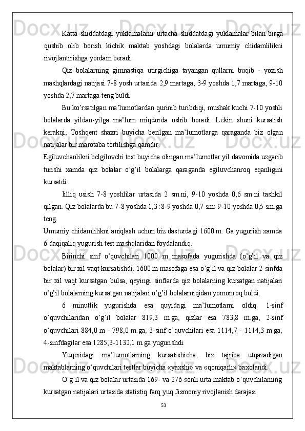 Katta   shiddatdagi   yuklamalarni   urtacha   shiddatdagi   yuklamalar   bilan   birga
qushib   olib   borish   kichik   maktab   yoshdagi   bolalarda   umumiy   chidamlilikni
rivojlantirishga yordam beradi.
Qiz   bolalarning   gimnastiqa   utirgichiga   tayangan   qullarni   buqib   -   yozish
mashqlardagi natijasi 7-8 yosh urtasida 2,9 martaga, 3-9 yoshda 1,7 martaga, 9-10
yoshda 2,7 martaga teng buldi.
Bu ko’rsatilgan ma’lumotlardan qurinib turibdiqi, mushak kuchi 7-10 yoshli
bolalarda   yildan-yilga   ma’lum   miqdorda   oshib   boradi.   Lekin   shuni   kursatish
kerakqi,   Toshqent   shaxri   buyicha   berilgan   ma’lumotlarga   qaraganda   biz   olgan
natijalar bir marotaba tortilishga qamdir.
Egiluvchanlikni belgilovchi test buyicha olingan  ma’lumotlar yil davomida uzgarib
turishi   xamda   qiz   bolalar   o’g’il   bolalarga   qaraganda   egiluvchanroq   eqanligini
kursatdi.
Iilliq   usish   7-8   yoshlilar   urtasida   2   sm.ni,   9-10   yoshda   0,6   sm.ni   tashkil
qilgan. Qiz bolalarda bu 7-8 yoshda 1,3 :8-9 yoshda 0,7 sm: 9-10 yoshda 0,5 sm.ga
teng.
Umumiy chidamlilikni aniqlash uchun biz dasturdagi 1600 m. Ga yugurish xamda
6 daqiqaliq yugurish test mashqlaridan foydalandiq.
Birinchi   sinf   o’quvchilari   1000   m   masofada   yugurishda   (o’g’il   va   qiz
bolalar) bir xil vaqt kursatishdi. 1600 m masofaga esa o’g’il va qiz bolalar 2-sinfda
bir   xil   vaqt   kursatgan   bulsa,   qeyingi   sinflarda   qiz   bolalarning   kursatgan   natijalari
o’g’il bolalarning  kursatgan natijalari o’g’il bolalarniqidan yomonroq buldi.
6   minutlik   yugurishda   esa   quyidagi   ma’lumotlarni   oldiq.   1-sinf
o’quvchilaridan   o’g’il   bolalar   819,3   m.ga,   qizlar   esa   783,8   m.ga,   2-sinf
o’quvchilari 884,0 m - 798,0 m.ga, 3-sinf o’quvchilari esa 1114,7 - 1114,3 m.ga,
4-sinfdagilar esa 1285,3-1132,1 m.ga yugurishdi.
Yuqoridagi   ma’lumotlarning   kursatishicha,   biz   tajriba   utqazadigan
maktablarning o’quvchilari testlar buyicha «yaxshi» va «qoniqarli» baxolandi.
O’g’il va qiz bolalar urtasida 169- va 276-sonli urta maktab o’quvchilarning
kursatgan natijalari urtasida statistiq farq yuq. Jismoniy rivojlanish darajasi
53 