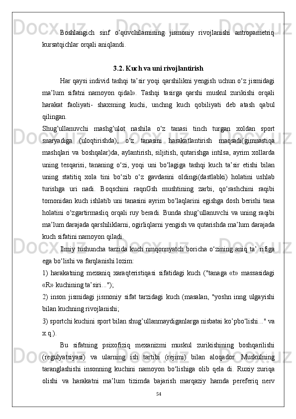 Boshlangich   sinf   o’quvchilarnining   jismoniy   rivojlanishi   antropametriq
kursatqichlar orqali aniqlandi.
3.2.   Kuch va uni rivojlantirish
Har qaysi individ tashqi ta’sir yoqi qarshilikni yengish uchun o‘z jismidagi
ma’lum   sifatni   namoyon   qidal».   Tashqi   tasirga   qarshi   muskul   zurikishi   orqali
harakat   faoliyati-   shaxsning   kuchi,   unchng   kuch   qobiliyati   deb   atash   qabul
qilingan.
Shug’ullanuvchi   mashg’ulot   nashila   o‘z   tanasi   tinch   turgan   xoldan   sport
snaryadiga   (uloqtirishda),   o‘z   tanasini   harakatlantirish   maqsadi(gimnastiqa
mashqlari   va   boshqalar)da,   aylantirish,   siljitish,   qutarishga   intilsa,   ayrim   xollarda
uning   tesqarisi,   tananing   o‘zi,   yoqi   uni   bo‘lagiga   tashqi   kuch   ta’sir   etishi   bilan
uning   statitiq   xola   tini   bo‘zib   o‘z   gavdasini   oldingi(dastlabki)   holatini   ushlab
turishga   uri   nadi.   Boqschini   raqnGsh   mushtining   zarbi,   qo‘rashchini   raqibi
tomonidan kuch ishlatib uni  tanasini  ayrim  bo‘laqlarini  egishga  dosh  berishi  tana
holatini   o‘zgartirmasliq   orqali   ruy  beradi.  Bunda   shug’ullanuvchi   va  uning  raqibi
ma’lum darajada qarshiliklarni, ogirliqlarni yengish va qutarishda ma’lum darajada
kuch sifatini namoyon qiladi.
Ilmiy   tushuncha   tarzida   kuch   nmqonnyatch   boricha   o‘zining   aniq   ta’   rifiga
ega bo‘lishi va farqlanishi lozim:
1)   harakatning   mexaniq   xaraqteristiqasi   sifatidagi   kuch   ("tanaga   «t»   massasidagi
«R» kuchining ta’siri...");
2)   inson   jismidagi   jismoniy   sifat   tarzidagi   kuch   (masalan,   "yoshn   inng   ulgayishi
bilan kuchning rivojlanishi;
3) sportchi kuchini sport bilan shug’ullanmaydiganlarga nisbatai ko’pbo‘lishi..." va
x.q.).
Bu   sifatning   psixofiziq   mexanizmi   muskul   zurikishining   boshqarilishi
(regulyatsiyasi)   va   ularning   ish   tartibi   (rejimi)   bilan   aloqador.   Muskulning
taranglashishi   insonning   kuchini   namoyon   bo‘lishiga   olib   qela   di.   Ruxiy   zuriqa
olishi   va   harakatni   ma’lum   tizimda   bajarish   marqaziy   hamda   pereferiq   nerv
54 