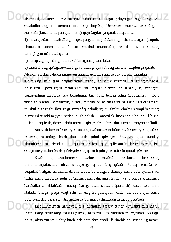 sistemasi,   xususan,   nerv   marqazlaridan   muskullarga   qelayotgan   signallarga   va
muskullarning   o‘z   xizmati   xola   tiga   bog’liq.   Umuman,   muskul   tarangligi   -
zurikishi(kuch namoyon qila olishi) quyidagilar ga qarab aniqlanadi;
1)   marqazdan   muskullarga   qelayotgan   impulslarning   chastotasiga   (impuls
chastotasi   qancha   katta   bo‘lsa,   muskul   shunchaliq   zur   darajada   o‘zi   ning
tarangligini oshiradi) qo‘ra;
2) zuriqishga qo‘shilgan harakat birligining soni b i lan;
3) muskulning qo‘zgaluvchanligi va undagi quvvatning manbai miqdoriga qarab.
Muskul zurikishi-kuch namoyon qnlishi uch xil rejimda ruy berishi mumkin: 
a)o‘zining   uzunligini   o‘zgartirmay   (statiq,   izometriq   rejimda);   tananing   turlicha
holatlarda   (pozalar)da   ushlanishi   va   x.q.lar   uchun   qo‘llanadi;   b)uzunligini
qamayishiga   xisobiga   ruy   beradigan,   bar   dosh   berish   bilan   (miometriq),   lekin
zuriqish birday - o‘zgarmay turadi, bunday rejim siklik va balastiq harakatlardagi
muskul   qisqarishi   fazalariga   muvofiq   qeladi;   v)   muskulni   cho‘zish   vaqtida   uning
o‘zayishi xisobiga (yon berish, bush qelish- iliometriq)  kuch sodir bo‘ladi. Uti rib
turish, uloqtirish, densinishda muskul qisqarishi uchun shu kuch na moyon bo‘ladi.
Bardosh berish bilan, yon berish, bushashtirish bilan kuch namoyon qilishni
dinamiq   rejimdagi   kuch   deb   atash   qabul   qilingan.   Shunday   qilib   bunday
sharoitlarda maksimal kuchni qulami turlicha, qayd qilingan kuch namoyon qilish
ning asosiy xillari kuch qobiliyatining qlassifiqatsiyasi sifatida qabul qilingan.
Kuch   qobiliyatlarining   turlari   muskul   zurikishi   tartibining
qombinatsiyalashtira   olish   xaraqteriga   qarab   farq   qiladi.   Statiq   rejimda   va
seqinlashtirilgan   harakatlarda   namoyon   bo‘ladigan   shaxsiy-kuch   qobiliyatlari   va
tezlik-kuchi xisobiga sodir bo‘ladigan kuch(din amiq kuch), ya’ni tez bajariladigan
harakatlarda   ishlatiladi.   Boshqachasiga   buni   shiddat   (portlash)   kuchi   deb   ham
ataladi,   bunga   qisqa   vaqt   ichi   da   eng   ko’pdarajada   kuch   namoyon   qila   olish
qobiliyati deb qaraladi. Saqrashlarda bu saqrovchanliqda namoyon bo‘ladi.
Insonning   kuch   namoyon   qila   olishdagi   asosiy   faqtor   -   muskul   zuri   kishi,
lekin   uning   tanasining   massasi(vazni)   ham   ma’lum   darajada   rol   uynaydi.   Shunga
qo‘ra,   absolyut   va   nisbiy   kuch   deb   ham   farqlanadi.   Birinchisida   insonning   tanasi
55 