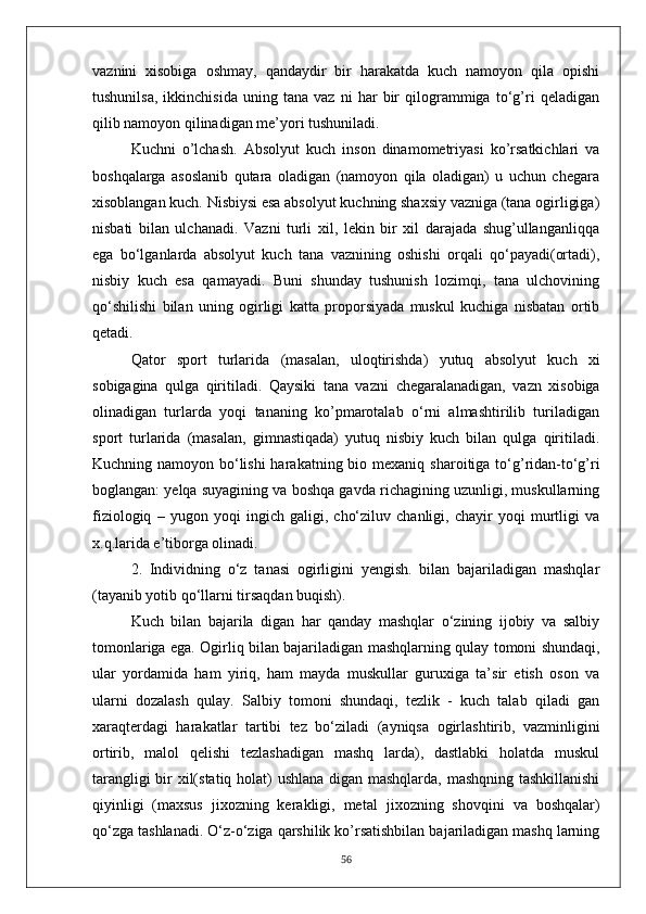 vaznini   xisobiga   oshmay,   qandaydir   bir   harakatda   kuch   namoyon   qila   opishi
tushunilsa,   ikkinchisida   uning   tana   vaz   ni   har   bir   qilogrammiga   to‘g’ri   qeladigan
qilib namoyon qilinadigan me’yori tushuniladi.
Kuchni   o’lchash.   Absolyut   kuch   inson   dinamometriyasi   ko’rsatkichlari   va
boshqalarga   asoslanib   qutara   oladigan   (namoyon   qila   oladigan)   u   uchun   chegara
xisoblangan kuch. Nisbiysi esa absolyut kuchning shaxsiy vazniga (tana ogirligiga)
nisbati   bilan   ulchanadi.   Vazni   turli   xil,   lekin   bir   xil   darajada   shug’ullanganliqqa
ega   bo‘lganlarda   absolyut   kuch   tana   vaznining   oshishi   orqali   qo‘payadi(ortadi),
nisbiy   kuch   esa   qamayadi.   Buni   shunday   tushunish   lozimqi,   tana   ulchovining
qo‘shilishi   bilan   uning   ogirligi   katta   proporsiyada   muskul   kuchiga   nisbatan   ortib
qetadi.
Qator   sport   turlarida   (masalan,   uloqtirishda)   yutuq   absolyut   kuch   xi
sobigagina   qulga   qiritiladi.   Qaysiki   tana   vazni   chegaralanadigan,   vazn   xisobiga
olinadigan   turlarda   yoqi   tananing   ko’pmarotalab   o‘rni   almashtirilib   turiladigan
sport   turlarida   (masalan,   gimnastiqada)   yutuq   nisbiy   kuch   bilan   qulga   qiritiladi.
Kuchning namoyon bo‘lishi  harakatning bio mexaniq   sharoitiga to‘g’ridan-to‘g’ri
boglangan: yelqa suyagining va boshqa gavda richagining uzunligi, muskullarning
fiziologiq   –   yugon   yoqi   ingich   galigi,   cho‘ziluv   chanligi,   chayir   yoqi   murtligi   va
x.q.larida e’tiborga olinadi.
2.   Individning   o‘z   tanasi   ogirligini   yengish.   bilan   bajariladigan   mashqlar
(tayanib yotib qo‘llarni tirsaqdan buqish).
Kuch   bilan   bajarila   digan   har   qanday   mashqlar   o‘zining   ijobiy   va   salbiy
tomonlariga ega. Ogirliq bilan bajariladigan   mashqlarning qulay tomoni shundaqi,
ular   yordamida   ham   yiriq,   ham   mayda   muskullar   guruxiga   ta’sir   etish   oson   va
ularni   dozalash   qulay.   Salbiy   tomoni   shundaqi,   tezlik   -   kuch   talab   qiladi   gan
xaraqterdagi   harakatlar   tartibi   tez   bo‘ziladi   (ayniqsa   ogirlashtirib,   vazminligini
ortirib,   malol   qelishi   tezlashadigan   mashq   larda),   dastlabki   holatda   muskul
tarangligi bir   xil(statiq holat) ushlana digan mashqlarda, mashqning tashkillanishi
qiyinligi   (maxsus   jixozning   kerakligi,   metal   jixozning   shovqini   va   boshqalar)
qo‘zga tashlanadi. O‘z-o‘ziga qarshilik ko’rsatishbilan bajariladigan mashq larning
56 