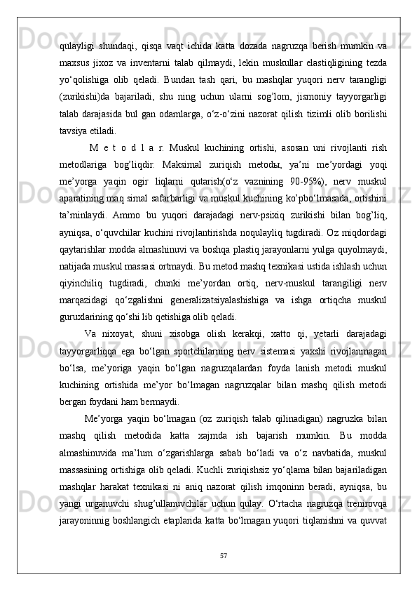 qulayligi   shundaqi,   qisqa   vaqt   ichida   katta   dozada   nagruzqa   berish   mumkin   va
maxsus   jixoz   va   inventarni   talab   qilmaydi,   lekin   muskullar   elastiqligining   tezda
yo‘qolishiga   olib   qeladi.   Bundan   tash   qari,   bu   mashqlar   yuqori   nerv   tarangligi
(zurikishi)da   bajariladi,   shu   ning   uchun   ularni   sog’lom,   jismoniy   tayyorgarligi
talab  darajasida   bul   gan   odamlarga,   o‘z-o‘zini   nazorat   qilish   tizimli   olib  borilishi
tavsiya etiladi .
  M   e   t   o   d   l   a   r.   Muskul   kuchining   ortishi,   asosan   uni   rivojlanti   rish
metodlariga   bog’liqdir.   Maksimal   zuriqish   metodы,   ya’ni   me’yordagi   yoqi
me’yorga   yaqin   ogir   liqlarni   qutarish(o‘z   vaznining   90-95%),   nerv   muskul
aparatining maq simal safarbarligi va muskul kuchining ko’pbo‘lmasada, ortishini
ta’minlaydi.   Ammo   bu   yuqori   darajadagi   nerv-psixiq   zurikishi   bilan   bog’liq,
ayniqsa,  o‘quvchilar  kuchini  rivojlantirishda noqulayliq tugdiradi. Oz miqdordagi
qaytarishlar modda almashinuvi va boshqa plastiq jarayonlarni yulga quyolmaydi,
natijada muskul massasi ortmaydi. Bu metod mashq texnikasi ustida ishlash uchun
qiyinchiliq   tugdiradi,   chunki   me’yordan   ortiq,   nerv-muskul   tarangiligi   nerv
marqazidagi   qo‘zgalishni   generalizatsiyalashishiga   va   ishga   ortiqcha   muskul
guruxlarining qo‘shi lib qetishiga olib qeladi.
Va   nixoyat,   shuni   xisobga   olish   kerakqi,   xatto   qi,   yetarli   darajadagi
tayyorgarliqqa   ega   bo‘lgan   sportchilarning   nerv   sistemasi   yaxshi   rivojlanmagan
bo‘lsa,   me’yoriga   yaqin   bo‘lgan   nagruzqalardan   foyda   lanish   metodi   muskul
kuchining   ortishida   me’yor   bo‘lmagan   nagruzqalar   bilan   mashq   qilish   metodi
bergan foydani ham bermaydi.
Me’yorga   yaqin   bo‘lmagan   (oz   zuriqish   talab   qilinadigan)   nagruzka   bilan
mashq   qilish   metodida   katta   xajmda   ish   bajarish   mumkin.   Bu   modda
almashinuvida   ma’lum   o‘zgarishlarga   sabab   bo‘ladi   va   o‘z   navbatida,   muskul
massasining ortishiga olib qeladi. Kuchli zuriqishsiz yo‘qlama bilan bajariladigan
mashqlar   harakat   texnikasi   ni   aniq   nazorat   qilish   imqoninn   beradi,   ayniqsa,   bu
yangi   urganuvchi   shug’ullanuvchilar   uchun   qulay.   O‘rtacha   nagruzqa   trenirovqa
jarayoninnig  boshlangich  etaplarida  katta  bo‘lmagan  yuqori   tiqlanishni   va  quvvat
57 