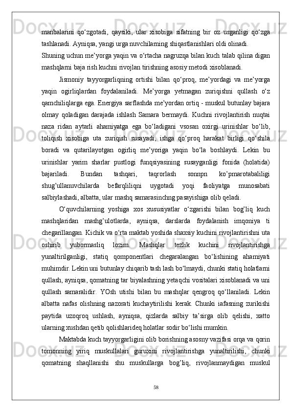 manbalarini   qo‘zgotadi,   qaysiki,   ular   xisobiga   sifatning   bir   oz   usganligi   qo‘zga
tashlanadi. Ayniqsa, yangi urga nuvchilarning shiqastlanishlari oldi olinadi. 
Shuning uchun me’yorga yaqin va o‘rtacha nagruzqa bilan kuch talab qilina digan
mashqlarni baja rish kuchni rivojlan tirishning asosiy metodi xisoblanadi.
Jismoniy   tayyorgarliqning   ortishi   bilan   qo‘proq,   me’yordagi   va   me’yorga
yaqin   ogirliqlardan   foydalaniladi.   Me’yorga   yetmagan   zuriqishni   qullash   o‘z
qamchiliqlarga ega. Energiya sarflashda me’yordan ortiq - muskul butunlay bajara
olmay   qoladigan   darajada   ishlash   Samara   bermaydi.   Kuchni   rivojlantirish   nuqtai
naza   ridan   aytarli   ahamiyatga   ega   bo‘ladigani   vsosan   oxirgi   urinishlar   bo‘lib,
toliqish   xisobiga   uta   zuriqish   susayadi,   ishga   qo‘proq   harakat   birligi   qo‘shila
boradi   va   qutarilayotgan   ogirliq   me’yoriga   yaqin   bo‘la   boshlaydi.   Lekin   bu
urinishlar   yarim   sharlar   pustlogi   funqsiyasining   susayganligi   fonida   (holatida)
bajariladi.   Bundan   tashqari,   taqrorlash   sonnpn   ko’pmarotabaliligi
shug’ullanuvchilarda   befarqliliqni   uygotadi   yoqi   faoliyatga   munosabati
salbiylashadi, albatta, ular mashq samarasinchng pasayishiga olib qeladi.
O‘quvchilarning   yoshiga   xos   xususiyatlar   o‘zgarishi   bilan   bog’liq   kuch
mashqlaridan   mashg’ulotlarda,   ayniqsa,   darslarda   foydalanish   imqoniya   ti
chegarillangan. Kichik va o‘rta maktab yoshida shaxsiy kuchini rivojlantirishni uta
oshirib   yubormasliq   lozim.   Mashqlar   tezlik   kuchini   rivojlantirishga
yunaltirilganligi,   statiq   qomponentlari   chegaralangan   bo‘lishining   ahamiyati
muhimdir. Lekin uni butunlay chiqarib tash lash bo‘lmaydi, chunki statiq holatlarni
qullash, ayniqsa, qomatning tar biyalashning yetaqchi vositalari xisoblanadi va uni
qullash   samaralidir.   YOsh   utishi   bilan   bu   mashqlar   qengroq   qo‘llaniladi.   Lekin
albatta   nafas   olishning   nazorati   kuchaytirilishi   kerak.   Chunki   iafasning   zurikishi
paytida   uzoqroq   ushlash,   ayniqsa,   qizlarda   salbiy   ta’sirga   olib   qelishi,   xatto
ularning xushdan qetib qolishlarideq holatlar sodir bo‘lishi mumkin.
Maktabda kuch tayyorgarligini olib borishning asosny vazifasi orqa va qorin
tomonning   yiriq   muskullalari   guruxini   rivojlantirishga   yunaltirilishi,   chunki
qomatning   shaqllanishi   shu   muskullarga   bog’liq,   rivojlanmaydigan   muskul
58 