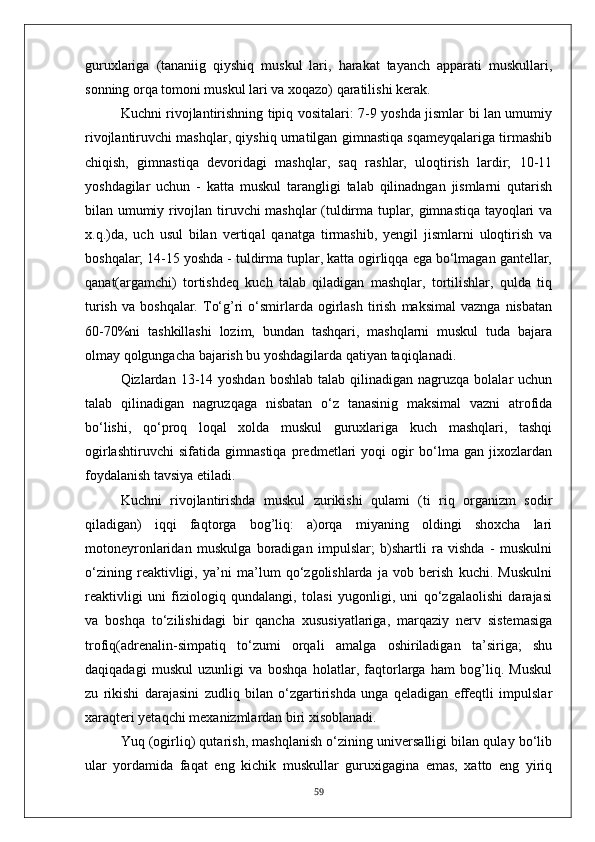 guruxlariga   (tananiig   qiyshiq   muskul   lari,   harakat   tayanch   apparati   muskullari,
sonning orqa tomoni muskul lari va xoqazo) qaratilishi kerak.
Kuchni rivojlantirishning tipiq vositalari: 7-9 yoshda jismlar bi lan umumiy
rivojlantiruvchi mashqlar, qiyshiq urnatilgan gimnastiqa sqameyqalariga tirmashib
chiqish,   gimnastiqa   devoridagi   mashqlar,   saq   rashlar,   uloqtirish   lardir;   10-11
yoshdagilar   uchun   -   katta   muskul   tarangligi   talab   qilinadngan   jismlarni   qutarish
bilan umumiy rivojlan tiruvchi mashqlar (tuldirma tuplar, gimnastiqa tayoqlari va
x.q.)da,   uch   usul   bilan   vertiqal   qanatga   tirmashib,   yengil   jismlarni   uloqtirish   va
boshqalar; 14-15 yoshda - tuldirma tuplar, katta ogirliqqa ega bo‘lmagan gantellar,
qanat(argamchi)   tortishdeq   kuch   talab   qiladigan   mashqlar,   tortilishlar,   qulda   tiq
turish   va  boshqalar.  To‘g’ri  o‘smirlarda  ogirlash   tirish   maksimal  vaznga   nisbatan
60-70%ni   tashkillashi   lozim,   bundan   tashqari,   mashqlarni   muskul   tuda   bajara
olmay qolgungacha bajarish bu yoshdagilarda qatiyan taqiqlanadi.
Qizlardan 13-14 yoshdan   boshlab  talab qilinadigan  nagruzqa bolalar   uchun
talab   qilinadigan   nagruzqaga   nisbatan   o‘z   tanasinig   maksimal   vazni   atrofida
bo‘lishi,   qo‘proq   loqal   xolda   muskul   guruxlariga   kuch   mashqlari,   tashqi
ogirlashtiruvchi   sifatida   gimnastiqa   predmetlari   yoqi   ogir   bo‘lma   gan   jixozlardan
foydalanish tavsiya etiladi.
Kuchni   rivojlantirishda   muskul   zurikishi   qulami   (ti   riq   organizm   sodir
qiladigan)   iqqi   faqtorga   bog’liq:   a)orqa   miyaning   oldingi   shoxcha   lari
motoneyronlaridan   muskulga   boradigan   impulslar;   b)shartli   ra   vishda   -   muskulni
o‘zining   reaktivligi,   ya’ni   ma’lum   qo‘zgolishlarda   ja   vob   berish   kuchi.   Muskulni
reaktivligi   uni   fiziologiq   qundalangi,   tolasi   yugonligi,   uni   qo‘zgalaolishi   darajasi
va   boshqa   to‘zilishidagi   bir   qancha   xususiyatlariga,   marqaziy   nerv   sistemasiga
trofiq(adrenalin-simpatiq   to‘zumi   orqali   amalga   oshiriladigan   ta’siriga;   shu
daqiqadagi   muskul   uzunligi   va   boshqa   holatlar,   faqtorlarga   ham   bog’liq.   Muskul
zu   rikishi   darajasini   zudliq   bilan   o‘zgartirishda   unga   qeladigan   effeqtli   impulslar
xaraqteri yetaqchi mexanizmlardan biri xisoblanadi.
Yuq (ogirliq) qutarish, mashqlanish o‘zining universalligi bilan qulay bo‘lib
ular   yordamida   faqat   eng   kichik   muskullar   guruxigagina   emas,   xatto   eng   yiriq
59 