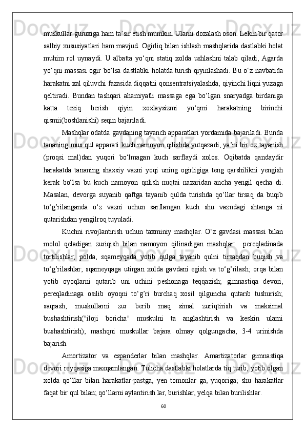 muskullar guruxiga ham ta’sir etish mumkin. Ularni dozalash oson. Lekin bir qator
salbiy xususiyatlari ham mavjud. Ogirliq bilan ishlash mashqlarida dastlabki holat
muhim   rol   uynaydi.   U   albatta   yo‘qni   statiq   xolda   ushlashni   talab   qiladi,   Agarda
yo‘qni massasi  ogir bo‘lsa dastlabki holatda turish qiyinlashadi. Bu o‘z navbatida
harakatni xal qiluvchi fazasida diqqatni qonsentratsiyalashda, qiyinchi liqni yuzaga
qeltiradi.   Bundan   tashqari   ahamiyatli   massaga   ega   bo‘lgan   snaryadga   birdaniga
katta   teziq   berish   qiyin   xoxlaysizmi   yo‘qmi   harakatning   birinchi
qismii(boshlanishi) seqin bajariladi.
Mashqlar odatda gavdaning tayanch apparatlari yordamida bajariladi. Bunda
tananing mus qul apparati kuch namoyon qilishda yutqazadi, ya’ni bir oz tayanish
(proqsi   mal)dan   yuqori   bo‘lmagan   kuch   sarflaydi   xolos.   Oqibatda   qandaydir
harakatda   tananing   shaxsiy   vazni   yoqi   uning   ogirligiga   teng   qarshilikni   yengish
kerak   bo‘lsa   bu   kuch   namoyon   qnlish   nuqtai   nazaridan   ancha   yengil   qecha   di.
Masalan,   devorga   suyanib   qaftga   tayanib   qulda   turishda   qo‘llar   tirsaq   da   buqib
to‘g’rilanganda   o‘z   vazni   uchun   sarflangan   kuch   shu   vazndagi   shtanga   ni
qutarishdan yengilroq tuyuladi.
Kuchni   rivojlantirish   uchun   taxminiy   mashqlar.   O‘z   gavdasi   massasi   bilan
molol   qeladigan   zuriqish   bilan   namoyon   qilinadigan   mashqlar:     pereqladinada
tortilishlar;   polda,   sqameyqada   yotib   qulga   tayanib   qulni   tirsaqdan   buqish   va
to‘g’rilashlar;   sqameyqaga   utirgan   xolda   gavdani   egish   va   to‘g’rilash;   orqa   bilan
yotib   oyoqlarni   qutarib   uni   uchini   p e shonaga   teqqazish;   gimnastiqa   devori,
pereqladinaga   osilib   oyoqni   to‘g’ri   burchaq   xosil   qilguncha   qutarib   tushurish;
saqrash;   muskullarni   zur   berib   maq   simal   zuriqtirish   va   maksimal
bushashtirish("iloji   boricha"   muskulni   ta   anglashtirish   va   keskin   ularni
bushashtirish);   mashqni   muskullar   bajara   olmay   qolgungacha,   3-4   urinishda
bajarish.
Amortizator   va   espanderlar   bilan   mashqlar.   Amartizatorlar   gim n astiqa
devori reyqasiga maxqamlangan. Tulicha   dastlabki holatlarda tiq turib, yotib olgan
xolda   qo‘llar   bilan   harakatlar-pastga,   yen   tomonlar   ga,   yuqoriga;   shu   harakatlar
faqat bir qul bilan; qo‘llarni aylantirish lar, burishlar, yelqa bilan burilishlar.
60 