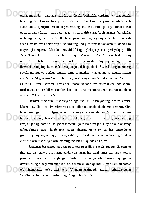 organizmida   turli   darajada   shaqllangan   kuch,   Tezkorlik,   chidamlilik,   chaqqonlik,
tana buginlari  harakatchanligi  va muskullar  egiluvchanligini  jismoniy sifatlar  deb
atash   qabul   qilingan.   Inson   organizmining   shu   sifatlarini   qanday   pamosp   qila
olishiga qaray kuchli, chaqqon, tezqor va h\.q. deb qaray boshlaganlar, bu sifatlar
ulchoviga   ega,   uning   ko’rsatkichlari   jismoniy   tayyorgarliq   ko’rsatkichlari   deb
ataladi va ko’rsatkichlar orqali individning ijodiy mehnatga va vatan mudofaasiga
tayyorligi  aniqlandn. Masalan,  individ 100 qg og‘irliqdagi  shtangani  yelqaga olib
faqat   3   marotaba   utirib   tura   olsa,   boshqasi   shu   vazn   bilan   5   marotabadan   ortiq
utirib   tura   olishi   mumkin.   Shu   mashqni   iqqi   marta   ortiq   bajarganligi   uchun
ikkinchi   urtoqning   kuch   sifati   rivojlangan   deb   qaraladi.   Bu   sifat   organizmning
suyak,   muskul   va   boshqa   organlarining   tuqimalari,   xujayralari   va   xoqazolarning
rivojlanganliligigagina bog’liq bo‘lmay, ma’naviy-ruxiy fazilatlariga ham bog’liq.
Shuning   uchun   harakat   sifatlarini   madaniyatlash   ma’naviy-ruxiy   fazilatlarni
madaniyatlash  ishi   bilan chambarchas   bog’liq  va madaniyatning  shu  yunali   shiga
vosita bo‘lib xizmat qiladi.
Harakat   sifatlarini   madaniyatlashga   intilish   insoniyatning   azaliy   orzusi.
Mehnat qurollari, harbiy anjom va aslaxa bilan muomala qilish ning samaradorligi
tabiat   insonga   in’om   etgan   va   uni   madaniyat   jarayonida   rivojlantirish   mumkin
bo‘lgan   jismoniy   fazilatlarga   bog’liq.   Ibti   doiy   odamning   jismoniy   sifatlarining
rivojlanganligi past bo‘lsa, yashash uchun qo‘rasha olmagan. Qeyinchaliq abstraqt
tafaqqo‘rning   shaql   lanib   rivojlanishi   shaxsni   jismoniy   va   har   tomonlama
garmoniq   (aq   liy,   axloqiy,   ruxiy,   estetiq,   mehnat   va   madaniyatlarining   boshqa
element lari) madaniyat lash lozimligi masalasini qundalang quydi.
Jismonan barqamol, axloqan poq, estetiq didli, e’tiqodli, sadoqat li, texnika
ilmining   zamonaviy   asoslarini   puxta   egallagan,   har   taraf   lama   ma’naviy   yetuq,
jismonan   garmoniq   rivojlangan   kishini   madaniyatlash   hozirgi   qungacha
davrimizning asosiy vazifalaridan biri deb xisoblanib qelindi. Hozir ham bu dastur
o‘z   ahamiyatini   yo‘qotgani   yo‘q.   U   mamlaqatimizda   amalga   oshiralayotgan
"sog’lom avlod uchun" dasturining o‘zagini tashkil etadi.
7 