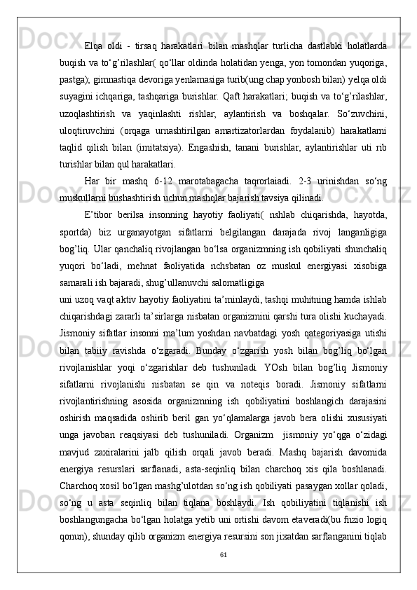 Elqa   oldi   -   tirsaq   harakatlari   bilan   mashqlar   turlicha   dastlabki   holatlarda
buqish va to‘g’rilashlar( qo‘llar oldinda holatidan yenga, yon tomondan yuqoriga,
pastga); gimnastiqa devoriga yenlamasiga turib(ung chap yonbosh bilan) yelqa oldi
suyagini ichqariga, tashqariga burishlar. Qaft harakatlari; buqish va to‘g’rilashlar,
uzoqlashtirish   va   yaqinlashti   rishlar;   aylantirish   va   boshqalar.   So‘zuvchini,
uloqtiruvchini   (orqaga   urnashtirilgan   amartizatorlardan   foydalanib)   harakatlarni
taqlid   qilish   bilan   (imitatsiya).   Engashish,   tanani   burishlar,   aylantirishlar   uti   rib
turishlar bilan qul harakatlari.
Har   bir   mashq   6-12   marotabagacha   taqrorlaiadi.   2-3   urinishdan   so‘ng
muskullarni bushashtirish uchun mashqlar bajarish tavsiya qilinadi.
E’tibor   berilsa   insonning   hayotiy   faoliyati(   nshlab   chiqarishda,   hayotda,
sportda)   biz   urganayotgan   sifatlarni   belgilangan   darajada   rivoj   langanligiga
bog’liq. Ular qanchaliq rivojlangan bo‘lsa organizmning ish qobiliyati shunchaliq
yuqori   bo‘ladi,   mehnat   faoliyatida   nchsbatan   oz   muskul   energiyasi   xisobiga
samarali ish bajaradi, shug’ullanuvchi salomatligiga
uni uzoq vaqt aktiv hayotiy faoliyatini ta’minlaydi, tashqi muhitning hamda ishlab
chiqarishdagi zararli ta’sirlarga nisbatan organizmini qarshi tura olishi kuchayadi.
Jismoniy   sifatlar   insonni   ma’lum   yoshdan   navbatdagi   yosh   qategoriyasiga   utishi
bilan   tabiiy   ravishda   o‘zgaradi.   Bunday   o‘zgarish   yosh   bilan   bog’liq   bo‘lgan
rivojlanishlar   yoqi   o‘zgarishlar   deb   tushuniladi.   YOsh   bilan   bog’liq   Jismoniy
sifatlarni   rivojlanishi   nisbatan   se   qin   va   noteqis   boradi.   Jismoniy   sifatlarni
rivojlantirishning   asosida   organizmning   ish   qobiliyatini   boshlangich   darajasini
oshirish   maqsadida   oshirib   beril   gan   yo‘qlamalarga   javob   bera   o l ishi   xususiyati
unga   javoban   reaqsiyasi   deb   tushuniladi.   Organizm     jismon iy   yo‘qga   o‘zidagi
mavjud   zaxiralarini   jalb   qilish   orqali   javob   beradi.   Mashq   bajarish   davomida
energiya   resurslari   sarflanadi,   asta-seqinliq   bilan   charchoq   xis   qila   boshlanadi.
Charchoq xosil bo‘lgan mashg’ulotdan so‘ng ish qobiliyati  p asaygan xolla r  qoladi,
so‘ng   u   asta   seqinliq   bilan   tiqlana   boshlaydi.   Ish   qobiliyatini   tiqlanishi   ish
boshlangungacha bo‘lgan holatga yetib uni ortishi davom etaveradi(bu fnzio logiq
qonun), shunday qilib organizm energiya resursini son jixatdan sarflanganini tiqlab
61 