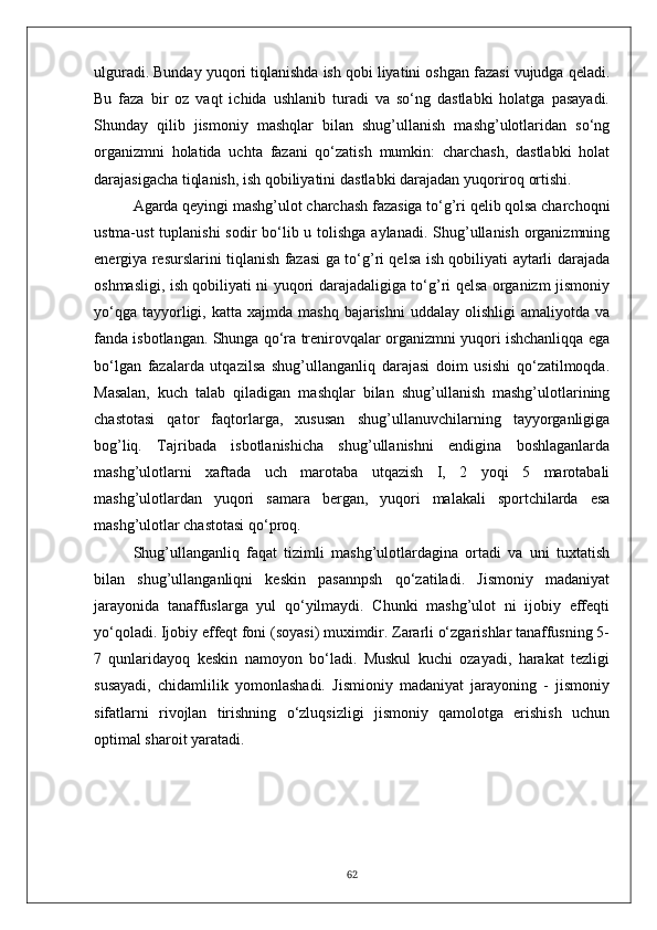 ulguradi. Bunday yuqori tiqlanishda ish qobi liyatini oshgan fazasi vujudga qeladi.
Bu   faza   bir   oz   vaqt   ichida   ushlanib   turadi   va   so‘ng   dastlabki   holatga   pasayadi.
Shunday   qilib   jismoniy   mashqlar   bilan   shug’ullanish   mashg’ulotlaridan   so‘ng
organizmni   holatida   uchta   fazani   qo‘zatish   mumkin:   charchash,   dastlabki   holat
darajasigacha tiqlanish, ish qobiliyatini   dastlabki darajadan yuqoriroq ortishi.
Agarda qeyingi mashg’ulot charchash fazasiga to‘g’ri qelib qolsa charchoqni
ustma-ust  tuplanishi  sodir bo‘lib u tolishga aylanadi. Shug’ullanish organizmning
energiya resurslarini tiqlanish fazasi ga to‘g’ri qelsa ish qobiliyati aytarli darajada
oshmasligi, ish qobiliyati ni yuqori darajadaligiga to‘g’ri qelsa organizm jismoniy
yo‘qga   tayyorligi,  katta  xajmda  mashq   bajarishni  uddalay  olishligi  amaliyotda   va
fanda isbotlangan. Shunga qo‘ra trenirovqalar organizmni yuqori ishchanliqqa ega
bo‘lgan   fazalarda   utqazilsa   shug’ullanganliq   darajasi   doim   usishi   qo‘zatilmoqda.
Masalan,   kuch   talab   qiladigan   mashqlar   bilan   shug’ullanish   mashg’ulotlarining
chastotasi   qator   faqtorlarga,   xususan   shug’ullanuvchilarning   tayyorganligiga
bog’liq.   Tajribada   isbotlanishicha   shug’ullanishni   endigina   boshlaganlarda
mashg’ulotlarni   xaftada   uch   marotaba   utqazish   I,   2   yoqi   5   marotabali
mashg’ulotlardan   yuqori   samara   bergan,   yuqori   malakali   sportchilarda   esa
mashg’ulotlar chastotasi qo‘proq.
Shug’ullanganliq   faqat   tizimli   mashg’ulotlardagina   ortadi   va   uni   tuxtatish
bilan   shug’ullanganliqni   keskin   pasannpsh   qo‘zatiladi.   Jismoniy   madaniyat
jarayonida   tanaffuslarga   yul   qo‘yilmaydi.   Chunki   mashg’ulot   ni   ijobiy   effeqti
yo‘qoladi. Ijobiy effeqt foni (soyasi) muximdir. Zararli o‘zgarishlar tanaffusning 5-
7   qunlaridayoq   keskin   namoyon   bo‘ladi.   Muskul   kuchi   ozayadi,   harakat   tezligi
susayadi,   chidamlilik   yomonlashadi.   Jismioniy   madaniyat   jarayoning   -   jismoniy
sifatlarni   rivojlan   tirishning   o‘zluqsizligi   jismoniy   qamolotga   erishish   uchun
optimal sharoit yaratadi. 
62 