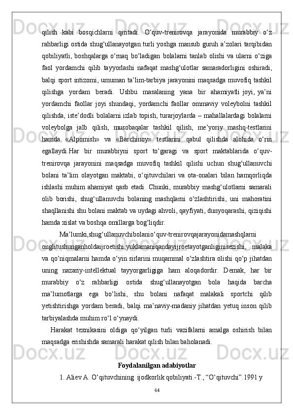 qilish   kabi   bosqichlarni   qiritadi.   O‘quv-trenirovqa   jarayonida   murabbiy   o‘z
rahbarligi ostida shug‘ullanayotgan turli yoshga mansub guruh a’zolari tarqibidan
qobiliyatli,   boshqalarga   o‘rnaq   bo‘ladigan   bolalarni   tanlab   olishi   va   ularni   o‘ziga
faol   yordamchi   qilib   tayyorlashi   nafaqat   mashg‘ulotlar   samaradorligini   oshiradi,
balqi sport intizomi, umuman ta’lim-tarbiya jarayonini maqsadga muvofiq tashkil
qilishga     yordam     beradi.     Ushbu     masalaning     yana     bir     ahamiyatli   joyi,   ya’ni
yordamchi   faollar   joyi   shundaqi,   yordamchi   faollar   ommaviy   voleybolni   tashkil
qilishda,  iste’dodli  bolalarni   izlab  topish,  turarjoylarda  –  mahallalardagi  bolalarni
voleybolga   jalb   qilish,   musobaqalar   tashkil   qilish,   me’yoriy   mashq-testlarini
hamda   «Alpomish»   va   «Barchinoy»   testlarini   qabul   qilishda   alohida   o‘rin
egallaydi.Har   bir   murabbiyni   sport   to‘garagi   va   sport   maktablarida   o‘quv-
trenirovqa   jarayonini   maqsadga   muvofiq   tashkil   qilishi   uchun   shug‘ullanuvchi
bolani   ta’lim   olayotgan   maktabi,   o‘qituvchilari   va   ota-onalari   bilan   hamqorliqda
ishlashi   muhim   ahamiyat   qasb   etadi.   Chunki,   murabbiy   mashg‘ulotlarni   samarali
olib   borishi,   shug‘ullanuvchi   bolaning   mashqlarni   o‘zlashtirishi,   uni   mahoratini
shaqllanishi shu bolani maktab va uydagi ahvoli, qayfiyati, dunyoqarashi, qiziqishi
hamda xislat va boshqa omillarga bog‘liqdir.
Ma’lumki,shug‘ullanuvchibolanio‘quv-trenirovqajarayonidamashqlarni
onglitushunganholdaijroetishi,yuklamaniqandayijroetayotganliginisezishi,   malaka
va qo‘niqmalarni hamda o‘yin sirlarini muqammal o‘zlashtira olishi qo‘p jihatdan
uning   nazariy-intellektual   tayyorgarligiga   ham   aloqadordir.   Demak,   har   bir
murabbiy   o‘z   rahbarligi   ostida   shug‘ullanayotgan   bola   haqida   barcha
ma’lumotlarga   ega   bo‘lishi,   shu   bolani   nafaqat   malakali   sportchi   qilib
yetishtirishga   yordam   beradi,   balqi   ma’naviy-madaniy   jihatdan   yetuq   inson   qilib
tarbiyalashda muhim ro‘l o‘ynaydi.
Harakat   texnikasini   oldiga   qo‘yilgan   turli   vazifalarni   amalga   oshirish   bilan
maqsadga erishishda samarali harakat qilish bilan baholanadi.
Foydalanilgan adabiyotlar
1. Aliev A. O‘qituvchining  ijodkorlik qobiliyati.-T., “O‘qituvchi”.1991 y
64 