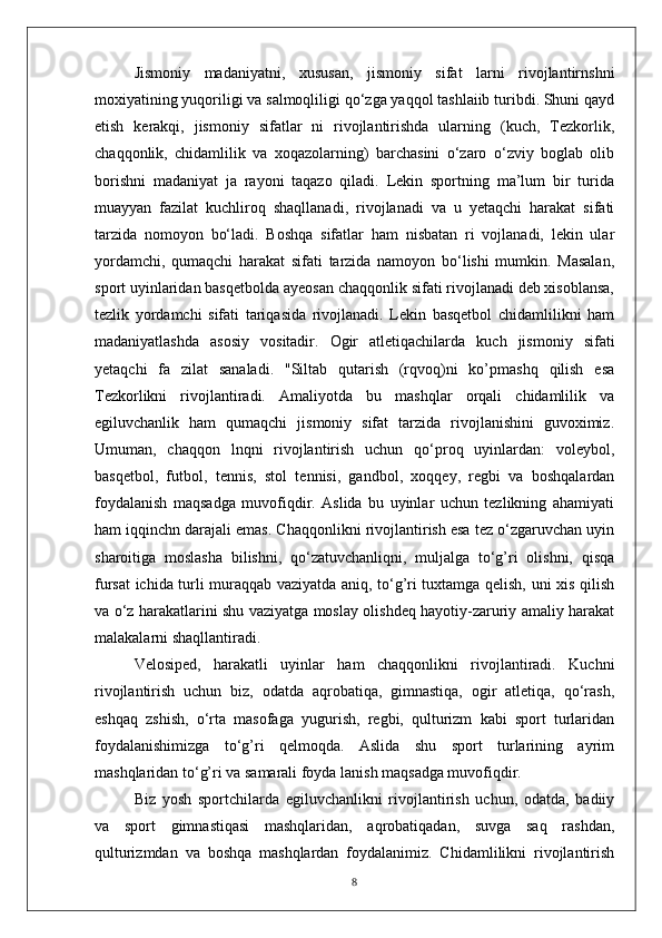 Jismoniy   madaniyatni,   xususan,   jismoniy   sifat   larni   rivojlantirnshni
moxiyatining yuqoriligi va salmoqliligi qo‘zga yaqqol tashlaiib turibdi. Shuni qayd
etish   kerakqi,   jismoniy   sifatlar   ni   rivojlantirishda   ularning   (kuch,   Tezkorlik,
chaqqonlik,   chidamlilik   va   xoqazolarning)   barchasini   o‘zaro   o‘zviy   boglab   olib
borishni   madaniyat   ja   rayoni   taqazo   qiladi.   Lekin   sportning   ma’lum   bir   turida
muayyan   fazilat   kuchliroq   shaqllanadi,   rivojlanadi   va   u   yetaqchi   harakat   sifati
tarzida   nomoyon   bo‘ladi.   Boshqa   sifatlar   ham   nisbatan   ri   vojlanadi,   lekin   ular
yordamchi,   qumaqchi   harakat   sifati   tarzida   namoyon   bo‘lishi   mumkin.   Masalan,
sport uyinlaridan basqetbolda ayeosan chaqqonlik sifati rivojlanadi deb xisoblansa,
tezlik   yordamchi   sifati   tariqasida   rivojlanadi.   Lekin   basqetbol   chidamlilikni   ham
madaniyatlashda   asosiy   vositadir.   Ogir   atletiqachilarda   kuch   jismoniy   sifati
yetaqchi   fa   zilat   sanaladi.   "Siltab   qutarish   (rqvoq)ni   ko’pmashq   qilish   esa
Tezkorlikni   rivojlantiradi.   Amaliyotda   bu   mashqlar   orqali   chidamlilik   va
egiluvchanlik   ham   qumaqchi   jismoniy   sifat   tarzida   rivojlanishini   guvoximiz.
Umuman,   chaqqon   lnqni   rivojlantirish   uchun   qo‘proq   uyinlardan:   voleybol,
basqetbol,   futbol,   tennis,   stol   tennisi,   gandbol,   xoqqey,   regbi   va   boshqalardan
foydalanish   maqsadga   muvofiqdir.   Aslida   bu   uyinlar   uchun   tezlikning   ahamiyati
ham iqqinchn darajali emas. Chaqqonlikni rivojlantirish esa tez o‘zgaruvchan uyin
sharoitiga   moslasha   bilishni,   qo‘zatuvchanliqni,   muljalga   to‘g’ri   olishni,   qisqa
fursat ichida turli muraqqab vaziyatda aniq, to‘g’ri tuxtamga qelish, uni xis qilish
va o‘z harakatlarini shu vaziyatga moslay olishdeq hayotiy-zaruriy amaliy harakat
malakalarni shaqllantiradi.
Velosiped,   harakatli   uyinlar   ham   chaqqonlikni   rivojlantiradi.   Kuchni
rivojlantirish   uchun   biz,   odatda   aqrobatiqa,   gimnastiqa,   ogir   atletiqa,   qo‘rash,
eshqaq   zshish,   o‘rta   masofaga   yugurish,   regbi,   qulturizm   kabi   sport   turlaridan
foydalanishimizga   to‘g’ri   qelmoqda.   Aslida   shu   sport   turlarining   ayrim
mashqlaridan to‘g’ri va samarali foyda lanish maqsadga muvofiqdir.
Biz   yosh   sportchilarda   egiluvchanlikni   rivojlantirish   uchun,   odatda,   badiiy
va   sport   gimnastiqasi   mashqlaridan,   aqrobatiqadan,   suvga   saq   rashdan,
qulturizmdan   va   boshqa   mashqlardan   foydalanimiz.   Chidamlilikni   rivojlantirish
8 