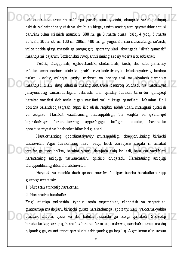 uchun   o‘rta   va   uzoq   masofalarga   yurish,   sport   yurishi,   changida   yurish,   eshqaq
eshish, velosipedda yurish va shu bilan birga, ayrim mashqlarni qaytarishlar sonini
oshirish   bilan   erishish   mumkin.   300   m.   ga   3   marta   emas,   balqi   4   yoqi   5   marta
so‘zish, 30 m. 60 m. 100 m. 200m. 400 m. ga yugurish; shu masofalarga so‘zish,
velosipedda qisqa masofa ga poyga(git), sport uyinlari, shtangada "siltab qutarish"
mashqlarni bajarish Tezkorlikni rivojlantirishning asosiy vositasi xisoblanadi.
Tezlik,   chaqqonlik,   egiluvchanlik,   chidamlilik,   kuch,   shu   kabi   jismoniy
sifatlar   xech   qachon   alohida   ajratib   rivojlantirilmaydi.   Madaniyatning   boshqa
turlari   -   aqliy,   axloqiy,   ruxiy,   mehnat,   va   boshqalarni   tar   biyalash   jismoniy
mashqlar   bilan   shug’ullanish   mashg’ulotlarida   osonroq   kuchadi   va   madaniyat
jarayonining   samaradorligini   oshiradi.   Har   qanday   harakat   biror-bir   qonqreqt
harakat   vazifasi   deb   atala   digan   vazifani   xal   qilishga   qaratiladi.   Masalan,   iloji
boricha balandroq saqrash, tupni ilib olish, raqibni aldab utish, shtangani qutarish
va   xoqazo.   Harakat   vazifasining   muraqqabligi,   bir   vaqtda   va   qetma-qet
bajariladngan   harakatlarning   uygunligiga   bo‘lgan   talablar,   harakatlar
qoordinatsiyasi va boshqalar bilan belgilanadi.
Harakatlarning   qoordinatsiyaviy   muraqqabligi   chaqqonlikning   birinchi
ulchovidir.   Agar   harakatning   fazo,   vaqt,   kuch   xaraqter»   stiqala   ri   harakat
vazifasiga   mos   bo‘lsa,   harakat   yetarli   darajada   aniq   bo‘ladi,   hara   qat   vazifalari
harakatning   aniqligi   tushunchasini   qeltirib   chiqaradi.   Harakatning   aniqligi
chaqqonlikning ikkinchi ulchovidir.
Hayotda   va   sportda   duch   qelishi   mumkin   bo‘lgan   barcha   harakatlarni   iqqi
guruxga ajratamiz.
1. Nisbatan stereotip harakatlar.
2. Nosteriotip harakatlar.
Engil   atletiqa   yulqasida,   tyoqiz   joyda   yugurishlar,   uloqtirish   va   saqrashlar,
gimnastiqa mashqlari, birinchi gurux   harakatlarnga, sport uyinlari, yakkama-yakka
olishuv,   slalom,   qross   va   shu   kabilar   ikkinchi   gu   ruxga   qiritiladi.   Stereotip
harakatlardagi   aniqliq,   kishi   bu   harakat   larni   bajarishning   qanchaliq   uzoq   mashq
qilganligiga, va uni tezxniqasini   o‘zlashtirganligiga bog’liq. Agar inson o‘zi uchun
9 