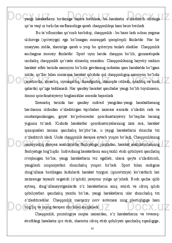 yangi   harakatlarni   birdaniga   bajara   boshlasa,   bu   harakatni   o‘zlashtirib   olishiga
qo‘ra vaqt ni turlicha sarflannshiga qarab chaqqonlikqa ham baxo beriladi.
 Bu ta’rifimizdan qo‘rinib turibdiqi, chaqqonlik - bu baxo lash uchun yagona
ulchovga   (qriteriyga)   ega   bo‘lmagan   muraqqab   qompleqsli   fazilatdir.   Har   bir
muayyan   xolda,   sharoitga   qarab   u   yoqi   bu   qriteriyni   tanlab   oladilar.   Chaqqonlik
anchagina   xususiy   fazilatdir.   Sport   uyin   larida   chaqqon   bo‘lib,   gimnastiqada
unchaliq   chaqqonlik   qo‘rsata   olmasliq   mumkin.   Chaqqonlikning   hayotiy   muhim
harakat sifati tarzida namoyon bo‘lishi gavdaning nisbatan qam harakatda bo‘lgani
xolda, qo‘llar bilan moxirona harakat qilishda qul chaqqonligini namoyon bo‘lishi
(ajratuvchi,  slesarliq,  uymaqorliq,  duradgorliq,  stanoqda  ishlash,  qosibliq  va  bosh
qalarda) qo‘zga tashlanadi. Har qanday harakat qanchalar yangi bo‘lib tuyulmasin,
doimo qoordinatsiyaviy boglanishlar asosida bajariladi.
Sxematiq   tarzida   har   qanday   individ   yangidan-yangi   harakatlarning
barchasini   oldindan   o‘zlashtirgan   tajribalari   zaxirasi   asosida   o‘zlashti   radi   va
mustaxqamlangan,   goyat   ko’pelementar   qoordinatsnyaviy   bo‘laqcha   larning
yiginini   to‘zadi.   Kishida   harakatlar   qoordinatsiyalarining   zaxi   rasi,   harakat
quniqmalari   zamini   qanchaliq   ko’pbo‘lsa,   u   yapgi   harakatlarni   shuncha   tez
o‘zlashtirib oladi. Unda chaqqonlik darajasi aytarli yuqori bo‘ladi. Chaqqonlikning
namoyonliq darajasi  analizatorlar faoliyatiga, jumladan, harakat  analizatorlarining
faoliyatiga bog’liqdir. Individning harakatlarni aniq taxlil etish qobiliyati qanchaliq
rivojlangan   bo‘lsa,   yangi   harakatlarni   tez   egallab,   ularni   qayta   o‘zlashtirish,
yangilash   imqoniyatlari   shunchaliq   yuqori   bo‘ladi.   Sport   bilan   endigina
shug’ullana   boshlagan   kishilardi   harakat   tuygusi   (qinesteziya)   ko’rsatkich   lari
zaxirasiga   tayanib   urgatish   (o‘qitish)   jarayoni   yulga   qo‘yiladi.   Bosh   qacha   qilib
aytsaq,   shug’ullanayotganlarda   o‘z   harakatlarini   aniq   sezish   va   idroq   qilish
qobiliyatlari   qanchaliq   yaxshi   bo‘lsa,   yangi   harakatlarni   ular   shunchaliq   tez
o‘zlashtiradilar.   Chaqqonlik   marqaziy   nerv   sistemasi   ning   plastiqligiga   ham
bog’liq va uning darajasi shu bilan aniqlanadi. 
Chaqqonlik,   psixologiya   nuqtai   nazaridan,   o‘z   harakatlarini   va   tevaraq-
atrofidagi harakatni ijro etish, sharoitni idroq etish qobiliyati qanchaliq eqanligiga,
10 
