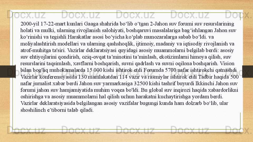 2000-yil 17-22-mart kunlari Gaaga shahrida bo lib o tgan 2-Jahon suv forumi suv resurslarining ʻ ʻ
holati va mulki, ularning rivojlanish salohiyati, boshqaruvi masalalariga bag ishlangan Jahon suv 	
ʻ
ko rinishi va tegishli Harakatlar asosi bo yicha ko plab munozaralarga sabab bo ldi. va 	
ʻ ʻ ʻ ʻ
moliyalashtirish modellari va ularning qashshoqlik, ijtimoiy, madaniy va iqtisodiy rivojlanish va 
atrof-muhitga ta'siri. Vazirlar deklaratsiyasi   quyidagi asosiy muammolarni belgilab berdi: asosiy 
suv ehtiyojlarini qondirish, oziq-ovqat ta minotini ta minlash, ekotizimlarni himoya qilish, suv 	
ʼ ʼ
resurslarini taqsimlash, xavflarni boshqarish, suvni qadrlash va suvni oqilona boshqarish. Vision 
bilan bog'liq muhokamalarda 15 000 kishi ishtirok etdi Forumda 5700 nafar ishtirokchi qatnashdi 
Vazirlar konferensiyasida 130 mamlakatdan 114 vazir va rasmiylar ishtirok etdi Tadbir haqida 500 
nafar jurnalist xabar berdi Jahon suv yarmarkasiga 32500 kishi tashrif buyurdi Ikkinchi Jahon suv 
forumi jahon suv hamjamiyatida muhim voqea bo'ldi. Bu global suv inqirozi haqida xabardorlikni 
oshirishga va asosiy muammolarni hal qilish uchun harakatni kuchaytirishga yordam berdi. 
Vazirlar deklaratsiyasida belgilangan asosiy vazifalar bugungi kunda ham dolzarb bo‘lib, ular 
shoshilinch e’tiborni talab qiladi.   