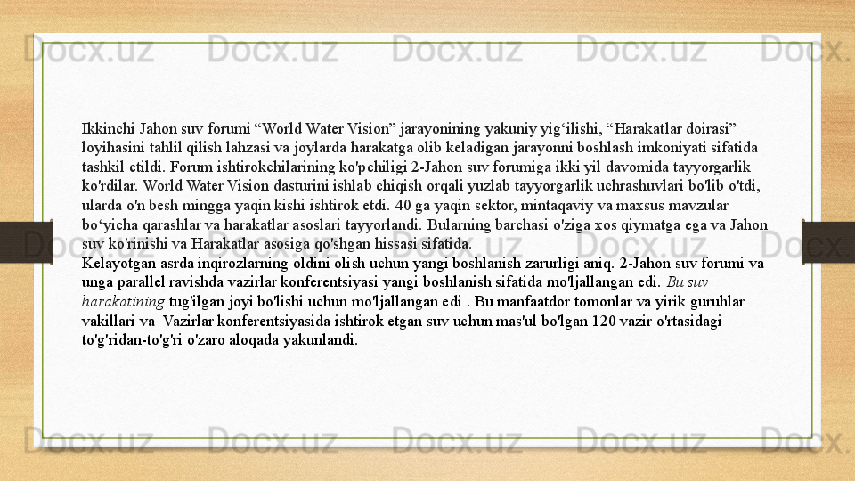 Ikkinchi Jahon suv forumi “World Water Vision” jarayonining yakuniy yig‘ilishi, “Harakatlar doirasi” 
loyihasini tahlil qilish lahzasi va joylarda harakatga olib keladigan jarayonni boshlash imkoniyati sifatida 
tashkil etildi. Forum ishtirokchilarining ko'pchiligi 2-Jahon suv forumiga ikki yil davomida tayyorgarlik 
ko'rdilar.	
 World Water Vision dasturini ishlab chiqish orqali yuzlab tayyorgarlik uchrashuvlari bo'lib o'tdi, 
ularda o'n besh mingga yaqin kishi ishtirok etdi.	
 40 ga yaqin sektor, mintaqaviy va maxsus mavzular 
bo yicha qarashlar va harakatlar asoslari tayyorlandi.	
 Bularning barchasi o'ziga xos qiymatga ega va Jahon 	ʻ
suv ko'rinishi va Harakatlar asosiga qo'shgan hissasi sifatida.
Kelayotgan asrda inqirozlarning oldini olish uchun yangi boshlanish zarurligi aniq.	
 2-Jahon suv forumi va 
unga parallel ravishda vazirlar konferentsiyasi yangi boshlanish sifatida mo'ljallangan edi.	
  Bu suv 
harakatining  	
tug'ilgan joyi bo'lishi uchun mo'ljallangan edi	 . Bu manfaatdor tomonlar va yirik guruhlar 
vakillari va	
  Vazirlar konferentsiyasida ishtirok etgan suv uchun mas'ul bo'lgan 120 vazir o'rtasidagi 
to'g'ridan-to'g'ri o'zaro aloqada yakunlandi. 