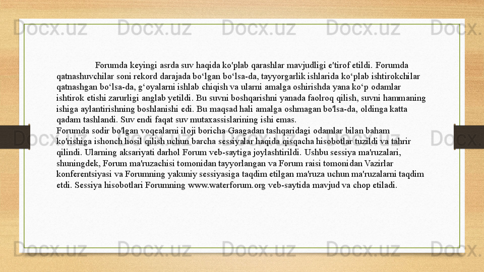   Forumda keyingi asrda suv haqida ko'plab qarashlar mavjudligi e'tirof etildi. Forumda 
qatnashuvchilar soni rekord darajada bo‘lgan bo‘lsa-da, tayyorgarlik ishlarida ko‘plab ishtirokchilar 
qatnashgan bo‘lsa-da, g‘oyalarni ishlab chiqish va ularni amalga oshirishda yana ko‘p odamlar 
ishtirok etishi zarurligi anglab yetildi.	
 Bu suvni boshqarishni yanada faolroq qilish, suvni hammaning 
ishiga aylantirishning boshlanishi edi.
 Bu maqsad hali amalga oshmagan bo'lsa-da, oldinga katta 
qadam tashlandi.	
 Suv endi faqat suv mutaxassislarining ishi emas.
Forumda sodir bo'lgan voqealarni iloji boricha Gaagadan tashqaridagi odamlar bilan baham 
ko'rishiga ishonch hosil qilish uchun barcha sessiyalar haqida qisqacha hisobotlar tuzildi va tahrir 
qilindi.	
 Ularning aksariyati darhol Forum veb-saytiga joylashtirildi.	 Ushbu sessiya ma'ruzalari, 
shuningdek, Forum ma'ruzachisi tomonidan tayyorlangan va Forum raisi tomonidan Vazirlar 
konferentsiyasi va Forumning yakuniy sessiyasiga taqdim etilgan ma'ruza uchun ma'ruzalarni taqdim 
etdi.	
 Sessiya hisobotlari Forumning www.waterforum.org veb-saytida mavjud va chop etiladi.  