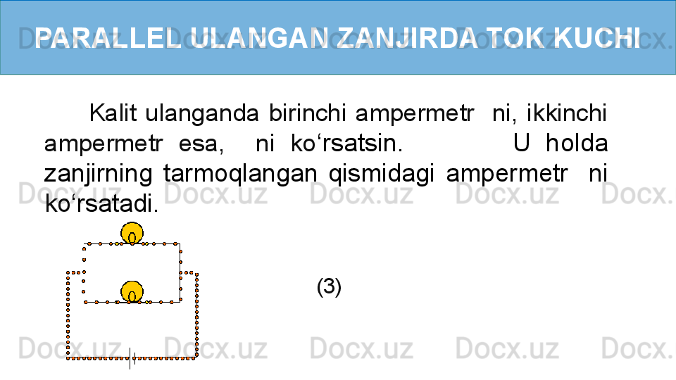 PARALLEL ULANGAN ZANJIRDA TOK KUCHI
          Kalit  ulanganda  birinchi  ampermetr    ni,  ikkinchi 
ampermetr  esa,    ni  ko ‘ rsatsin.              U  holda 
zanjirning  tarmoqlangan  qismidagi  ampermetr    ni 
ko ‘ rsatadi. 
           (3) 