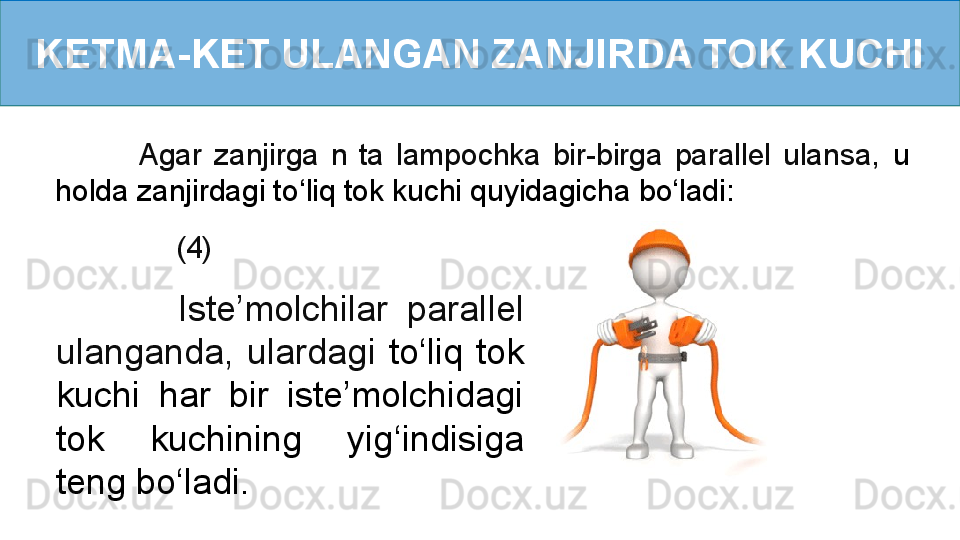 KETMA-KET ULANGAN ZANJIRDA TOK KUCHI
            (4)              Agar  zanjirga  n  ta  lampochka  bir-birga  parallel  ulansa,   u 
holda zanjirdagi to ‘ liq tok kuchi quyidagicha   bo ‘ ladi:
              Iste’molchilar  parallel 
ulanganda,  ulardagi  to ‘ liq  tok 
kuchi  har  bir  iste’molchidagi 
tok  kuchining  yig ‘ indisiga 
teng bo ‘ ladi. 