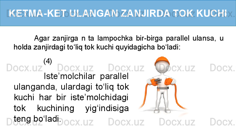 KETMA-KET ULANGAN ZANJIRDA TOK KUCHI
            (4)              Agar  zanjirga  n  ta  lampochka  bir-birga  parallel  ulansa,   u 
holda zanjirdagi to ‘ liq tok kuchi quyidagicha   bo ‘ ladi:
              Iste’molchilar  parallel 
ulanganda,  ulardagi  to ‘ liq  tok 
kuchi  har  bir  iste’molchidagi 
tok  kuchining  yig ‘ indisiga 
teng bo ‘ ladi.