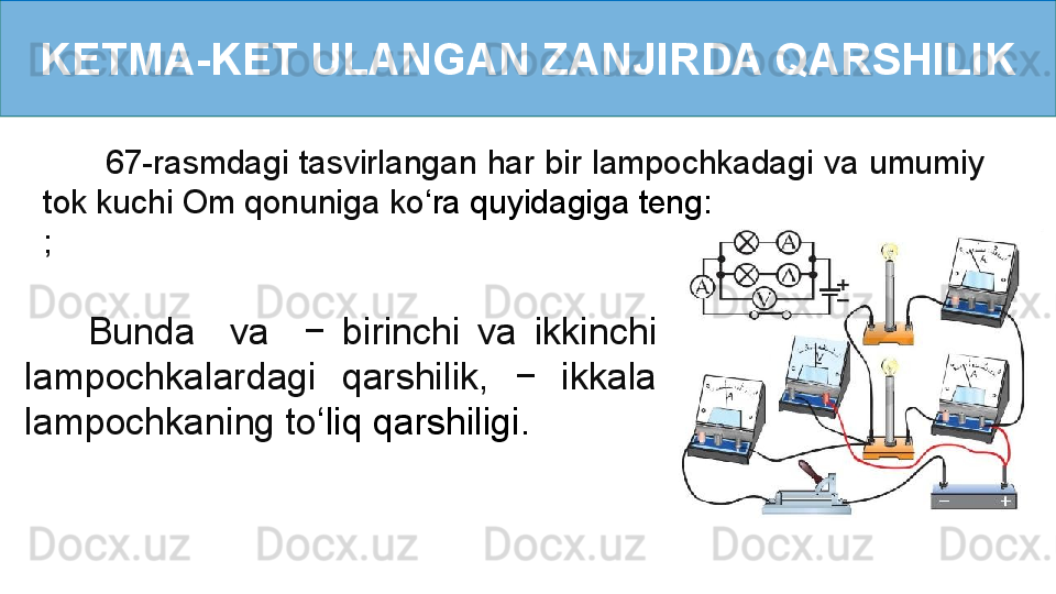 KETMA-KET ULANGAN ZANJIRDA QARSHILIK
       67-rasmdagi tasvirlangan har bir lampochkadagi va umumiy 
tok kuchi Om qonuniga ko ‘ ra quyidagiga teng:
; 
        Bunda    va    −  birinchi  va  ikkinchi 
lampochkalardagi  qarshilik,  −  ikkala 
lampochkaning to ‘ liq qarshiligi. 