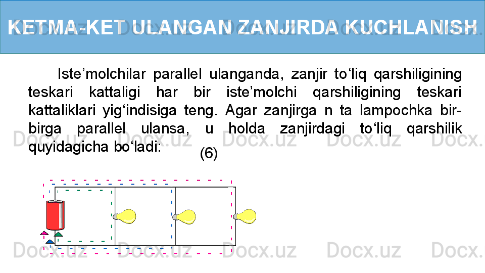 KETMA-KET ULANGAN ZANJIRDA KUCHLANISH
        Iste’molchilar  parallel  ulanganda,  zanjir  to ‘ liq  qarshiligining 
teskari  kattaligi  har  bir  iste’molchi  qarshiligining  teskari 
kattaliklari  yig ‘ indisiga  teng.   Agar  zanjirga  n  ta  lampochka  bir-
birga  parallel  ulansa,   u  holda  zanjirdagi  to ‘ liq  qarshilik 
quyidagicha   bo ‘ ladi:
       (6) 