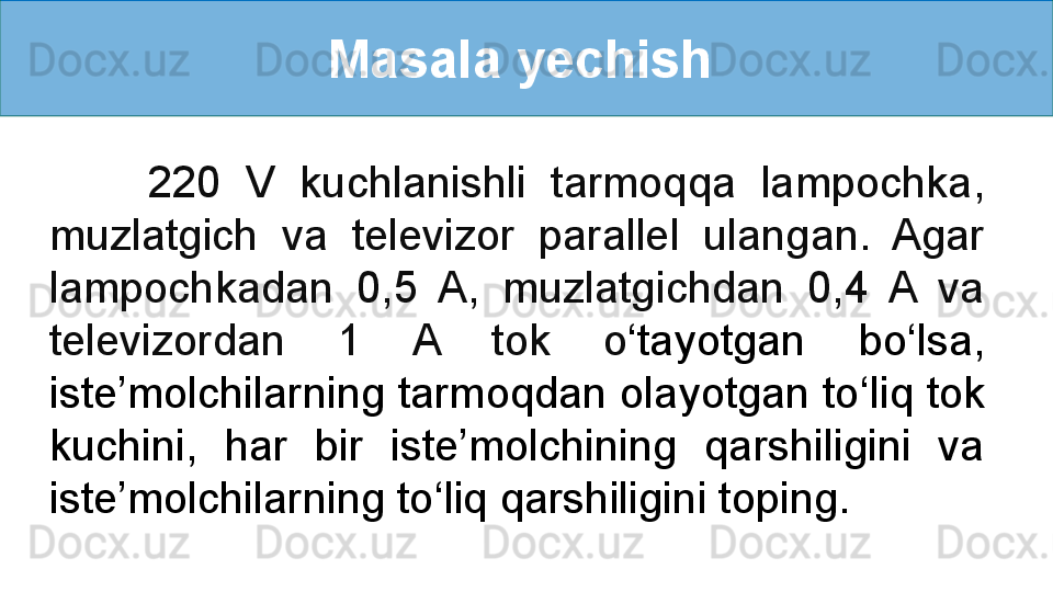 Masala yechish 
        220  V  kuchlanishli  tarmoqqa  lampochka, 
muzlatgich  va  televizor  parallel  ulangan.  Agar 
lampochkadan  0,5  A,  muzlatgichdan  0,4  A  va 
televizordan  1  A  tok  o ‘ tayotgan  bo ‘ lsa, 
iste’molchilarning tarmoqdan olayotgan to ‘ liq tok 
kuchini,  har  bir  iste’molchining  qarshiligini  va 
iste’molchilarning to ‘ liq qarshiligini toping.