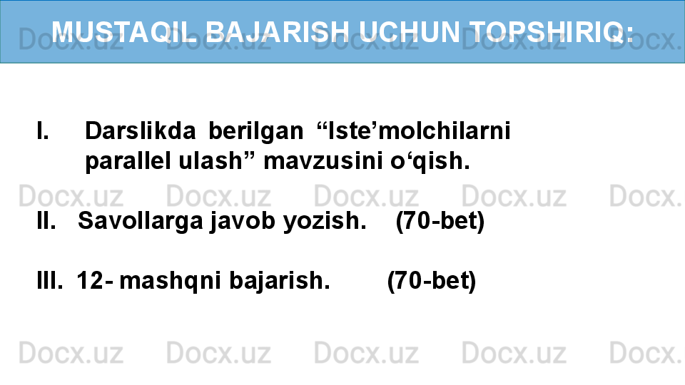 MUSTAQIL BAJARISH UCHUN TOPSHIRIQ:
I. Darslikda  berilgan  “Iste’molchilarni 
parallel ulash” mavzusini o‘qish.
II.   Savollarga javob yozish.    (70-bet)
III.    12- mashqni bajarish.        (70-bet) 