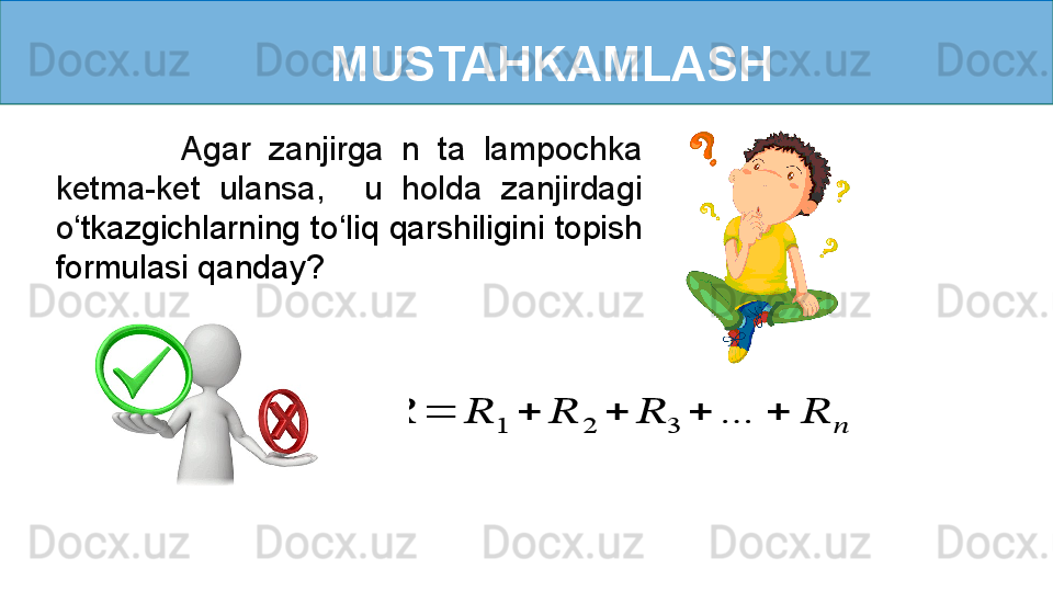 MUSTAHKAMLASH
              Agar  zanjirga  n  ta  lampochka 
ketma-ket  ulansa,    u  holda  zanjirdagi 
o ‘ tkazgichlarning to ‘ liq qarshiligini topish 
formulasi qanday???????	=	??????	1	+	??????	2	+	??????	3	+	…	+	??????	?????? 