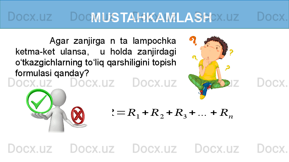 MUSTAHKAMLASH
              Agar  zanjirga  n  ta  lampochka 
ketma-ket  ulansa,    u  holda  zanjirdagi 
o ‘ tkazgichlarning to ‘ liq qarshiligini topish 
formulasi qanday???????	=	??????	1	+	??????	2	+	??????	3	+	…	+	??????	??????